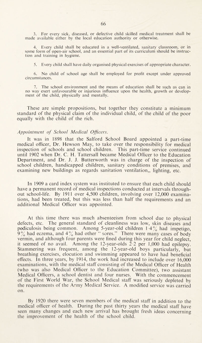 3. For every sick, diseased, or defective child skilled medical treatment shall be made available either by the local education authority or otherwise. 4. Every child shall be educated in a well-ventilated, sanitary classroom, or in some form of open-air school, and an essential part of its curriculum should be instruc¬ tion and training in hygiene. 5. Every child shall have daily organised physical exercises of appropriate character. 6. No child of school age shall be employed for profit except under approved circumstances. 7. The school environment and the means of education shall be such as can in no way exert unfavourable or injurious influence upon the health, growth or develop¬ ment of the child, physically and mentally. These are simple propositions, but together they constitute a minimum standard of the physical claim of the individual child, of the child of the poor equally with the child of the rich. Appointment of School Medical Officers. It was in 1898 that the Salford School Board appointed a part-time medical officer, Dr. Hewson May, to take over the responsibility for medical inspection of schools and school children. This part-time service continued until 1902 when Dr. C. H. Tattersall became Medical Officer to the Education Department, and Dr. J. J. Butterworth was in charge of the inspection of school children, handicapped children, sanitary conditions of premises, and examining new buildings as regards sanitation ventilation,, lighting, etc. In 1909 a card index system was instituted to ensure that each child should have a permanent record of medical inspections conducted at intervals through¬ out school-life. By 1911 over 4,500 children, involving over 12,000 examina¬ tions, had been treated, but this was less than half the requirements and an additional Medical Officer was appointed. At this time there was much absenteeism from school due to physical defects, etc. The general standard of cleanliness was low, skin diseases and pediculosis being common. Among 5-year-old children 14% had impetigo, 9% had eczema, and 4% had other “ sores.” There were many cases of body vermin, and although four parents were fined during this year for child neglect, it seemed of no avail. Among the 12-year-olds 2-2 per 1,000 had epilepsy. Stammering was frequent, among the 12-year-old boys particularly, but breathing exercises, elocution and swimming appeared to have had beneficial effects. In three years, by 1914, the work had increased to include over 16,000 examinations, with the medical staff consisting of the Medical Officer of Health (who was also Medical Officer to the Education Committee), two assistant Medical Officers, a school dentist and four nurses. With the commencement of the First World War, the School Medical staff was seriously depleted by the requirements of the Army Medical Service. A modified service was carried on. By 1920 there were seven members of the medical staff in addition to the medical officer of health. During the past thirty years the medical staff have seen many changes and each new arrival has brought fresh ideas concerning the improvement of the health of the school child.