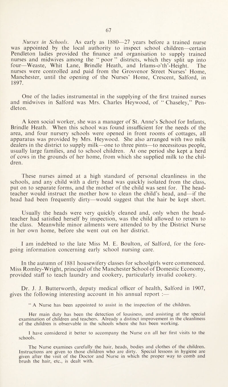 Nurses in Schools. As early as 1880—27 years before a trained nurse was appointed by the local authority to inspect school children—certain Pendleton ladies provided the finance and organisation to supply trained nurses and midwives among the “ poor ” districts, which they split up into four—Weaste, Whit Lane, Brindle Heath, and Irlams-o’th’-Height. The nurses were controlled and paid from the Grosvenor Street Nurses’ Home, Manchester, until the opening of the Nurses’ Home, Crescent, Salford, in 1897. One of the ladies instrumental in the supplying of the first trained nurses and midwives in Salford was Mrs. Charles Heywood, of “ Chaseley,” Pen¬ dleton. A keen social worker, she was a manager of St. Anne’s School for Infants, Brindle Heath. When this school was found insufficient for the needs of the area, and four nursery schools were opened in front rooms of cottages, all apparatus was provided by Mrs. Heywood. She also arranged with two milk dealers in the district to supply milk—one to three pints—to necessitous people, usually large families, and to school children. At one period she kept a herd of cows in the grounds of her home, from which she supplied milk to the chil¬ dren. These nurses aimed at a high standard of personal cleanliness in the schools, and any child with a dirty head was quickly isolated from the class, put on to separate forms, and the mother of the child was sent for. The head¬ teacher would instruct the mother how to clean the child’s head, and—if the head had been frequently dirty—would suggest that the hair be kept short. Usually the heads were very quickly cleaned and, only when the head¬ teacher had satisfied herself by inspection, was the child allowed to return to the class. Meanwhile minor ailments were attended to by the District Nurse in her own home, before she went out on her district. I am indebted to the late Miss M. E. Boulton, of Salford, for the fore¬ going information concerning early school nursing care. In the autumn of 1881 housewifery classes for schoolgirls were commenced. Miss Romley-Wright, principal of the Manchester School of Domestic Economy, provided staff to teach laundry and cookery, particularly invalid cookery. Dr. J. J. Butterworth, deputy medical officer of health, Salford in 1907, gives the following interesting account in his annual report :— “ A Nurse has been appointed to assist in the inspection of the children. Her main duty has been the detection of lousiness, and assisting at the special examination of children and teachers. Already a distinct improvement in the cleanliness of the children is observable in the schools where she has been working. 1 have considered it better to accompany the Nurse on all her first visits to the schools. The Nurse examines carefully the hair, heads, bodies and clothes of the children. Instructions are given to those children who are dirty. Special lessons in hygiene are given after the visit of the Doctor and Nurse in which the proper way to comb and brush the hair, etc., is dealt with.