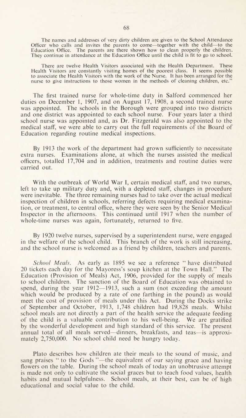 The names and addresses of very dirty children are given to the School Attendance Officer who calls and invites the parents to come—together with the child—to the Education Office. The parents are there shown how to clean properly the children. They continue in attendance at the Education Office until the child is fit to go to school. There are twelve Health Visitors associated with the Health Department. These Health Visitors are constantly visiting homes of the poorest class. It seems possible to associate the Health Visitors with the work of the Nurse. It has been arranged for the nurse to give instructions to those women in the methods of cleaning children, etc.” The first trained nurse for whole-time duty in Salford commenced her duties on December 1, 1907, and on August 17, 1908, a second trained nurse was appointed. The schools in the Borough were grouped into two districts and one district was appointed to each school nurse. Four years later a third school nurse was appointed and, as Dr. Fitzgerald was also appointed to the medical staff, we were able to carry out the full requirements of the Board of Education regarding routine medical inspections. By 1913 the work of the department had grown sufficiently to necessitate extra nurses. Examinations alone, at which the nurses assisted the medical officers, totalled 17,704 and in addition, treatments and routine duties were carried out. With the outbreak of World War I, certain medical staff, and two nurses, left to take up military duty and, with a depleted staff, changes in procedure were inevitable. The three remaining nurses had to take over the actual medical inspection of children in schools, referring defects requiring medical examina¬ tion, or treatment, to central office, where they were seen by the Senior Medical Inspector in the afternoons. This continued until 1917 when the number of whole-time nurses was again, fortunately, returned to five. By 1920 twelve nurses, supervised by a superintendent nurse, were engaged in the welfare of the school child. This branch of the work is still increasing, and the school nurse is welcomed as a friend by children, teachers and parents. School Meals. As early as 1895 we see a reference “have distributed 20 tickets each day for the Mayoress’s soup kitchen at the Town Hall.” The Education (Provision of Meals) Act, 1906, provided for the supply of meals to school children. The sanction of the Board of Education was obtained to spend, during the year 1912—1913, such a sum (not exceeding the amount which would be produced by a rate of one farthing in the pound) as would meet the cost of provision of meals under this Act. During the Docks strike of September and October, 1913, 1,748 children had 19,828 meals. Whilst school meals are not directly a part of the health service the adequate feeding of the child is a valuable contribution to his well-being. We are gratified by the wonderful development and high standard of this service. The present annual total of all meals served—dinners, breakfasts, and teas—is approxi¬ mately 2,750,000. No school child need be hungry today. Plato describes how children ate their meals to the sound of music, and sang praises “ to the Gods ”—the equivalent of our saying grace and having flowers on the table. During the school meals of today an unobtrusive attempt is made not only to cultivate the social graces but to teach food values, health habits and mutual helpfulness. School meals, at their best, can be of high educational and social value to the child.