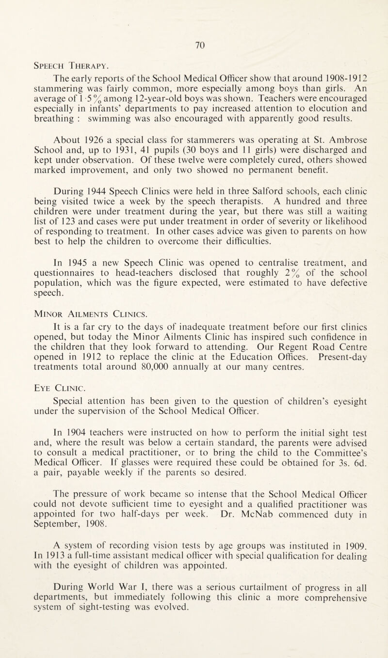 Speech Therapy. The early reports of the School Medical Officer show that around 1908-1912 stammering was fairly common, more especially among boys than girls. An average of 1 -5 % among 12-year-old boys was shown. Teachers were encouraged especially in infants’ departments to pay increased attention to elocution and breathing : swimming was also encouraged with apparently good results. About 1926 a special class for stammerers was operating at St. Ambrose School and, up to 1931, 41 pupils (30 boys and 11 girls) were discharged and kept under observation. Of these twelve were completely cured, others showed marked improvement, and only two showed no permanent benefit. During 1944 Speech Clinics were held in three Salford schools, each clinic being visited twice a week by the speech therapists. A hundred and three children were under treatment during the year, but there was still a waiting list of 123 and cases were put under treatment in order of severity or likelihood of responding to treatment. In other cases advice was given to parents on how best to help the children to overcome their difficulties. In 1945 a new Speech Clinic was opened to centralise treatment, and questionnaires to head-teachers disclosed that roughly 2% of the school population, which was the figure expected, were estimated to have defective speech. Minor Ailments Clinics. It is a far cry to the days of inadequate treatment before our first clinics opened, but today the Minor Ailments Clinic has inspired such confidence in the children that they look forward to attending. Our Regent Road Centre opened in 1912 to replace the clinic at the Education Offices. Present-day treatments total around 80,000 annually at our many centres. Eye Clinic. Special attention has been given to the question of children’s eyesight under the supervision of the School Medical Officer. In 1904 teachers were instructed on how to perform the initial sight test and, where the result was below a certain standard, the parents were advised to consult a medical practitioner, or to bring the child to the Committee’s Medical Officer. If glasses were required these could be obtained for 3s. 6d. a pair, payable weekly if the parents so desired. The pressure of work became so intense that the School Medical Officer could not devote sufficient time to eyesight and a qualified practitioner was appointed for two half-days per week. Dr. McNab commenced duty in September, 1908. A system of recording vision tests by age groups was instituted in 1909. In 1913 a full-time assistant medical officer with special qualification for dealing with the eyesight of children was appointed. During World War I, there was a serious curtailment of progress in all departments, but immediately following this clinic a more comprehensive system of sight-testing was evolved.