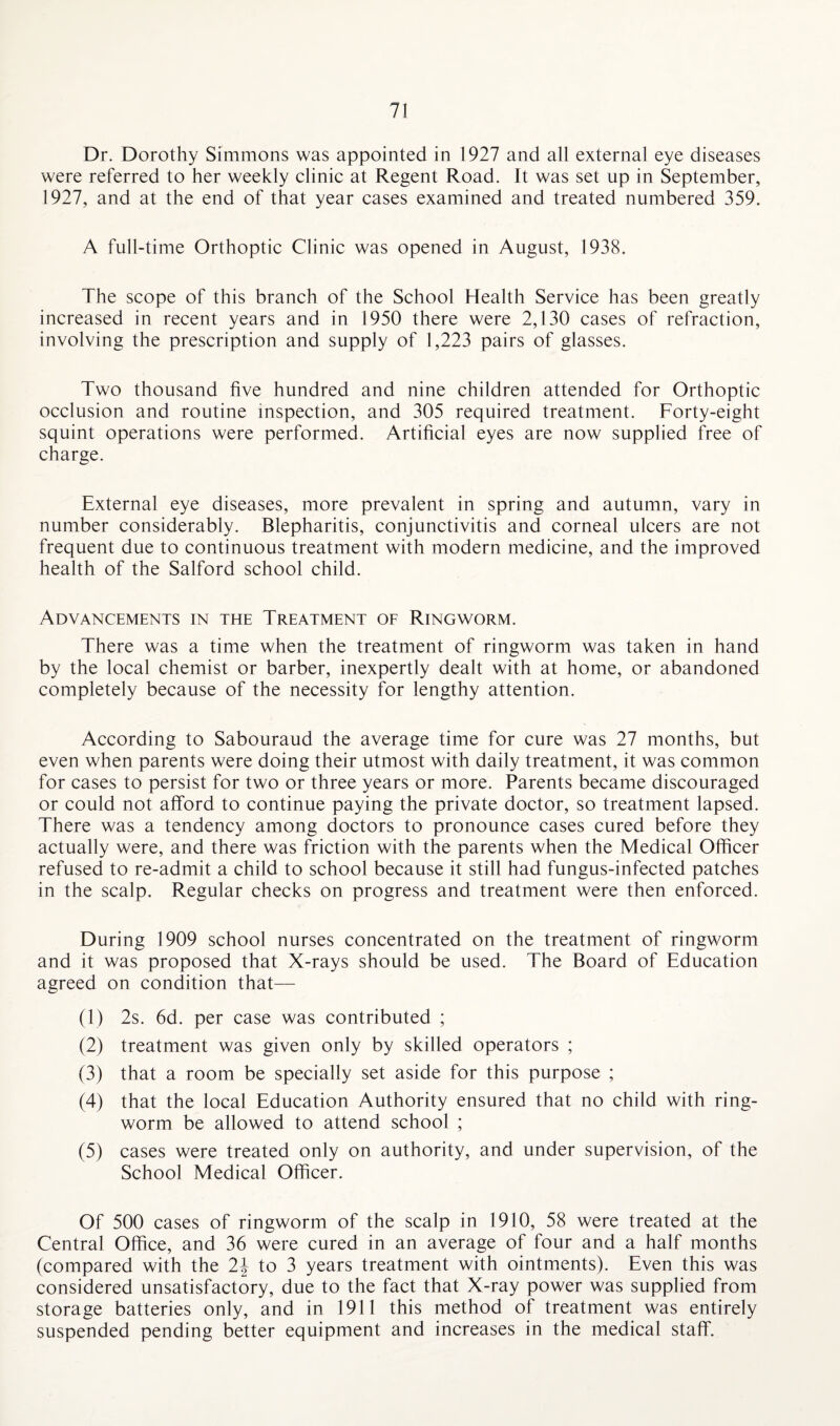Dr. Dorothy Simmons was appointed in 1927 and all external eye diseases were referred to her weekly clinic at Regent Road. It was set up in September, 1927, and at the end of that year cases examined and treated numbered 359. A full-time Orthoptic Clinic was opened in August, 1938. The scope of this branch of the School Health Service has been greatly increased in recent years and in 1950 there were 2,130 cases of refraction, involving the prescription and supply of 1,223 pairs of glasses. Two thousand five hundred and nine children attended for Orthoptic occlusion and routine inspection, and 305 required treatment. Forty-eight squint operations were performed. Artificial eyes are now supplied free of charge. External eye diseases, more prevalent in spring and autumn, vary in number considerably. Blepharitis, conjunctivitis and corneal ulcers are not frequent due to continuous treatment with modern medicine, and the improved health of the Salford school child. Advancements in the Treatment of Ringworm. There was a time when the treatment of ringworm was taken in hand by the local chemist or barber, inexpertly dealt with at home, or abandoned completely because of the necessity for lengthy attention. According to Sabouraud the average time for cure was 27 months, but even when parents were doing their utmost with daily treatment, it was common for cases to persist for two or three years or more. Parents became discouraged or could not afford to continue paying the private doctor, so treatment lapsed. There was a tendency among doctors to pronounce cases cured before they actually were, and there was friction with the parents when the Medical Officer refused to re-admit a child to school because it still had fungus-infected patches in the scalp. Regular checks on progress and treatment were then enforced. During 1909 school nurses concentrated on the treatment of ringworm and it was proposed that X-rays should be used. The Board of Education agreed on condition that— (1) 2s. 6d. per case was contributed ; (2) treatment was given only by skilled operators ; (3) that a room be specially set aside for this purpose ; (4) that the local Education Authority ensured that no child with ring¬ worm be allowed to attend school ; (5) cases were treated only on authority, and under supervision, of the School Medical Officer. Of 500 cases of ringworm of the scalp in 1910, 58 were treated at the Central Office, and 36 were cured in an average of four and a half months (compared with the 2\ to 3 years treatment with ointments). Even this was considered unsatisfactory, due to the fact that X-ray power was supplied from storage batteries only, and in 1911 this method of treatment was entirely suspended pending better equipment and increases in the medical staff.