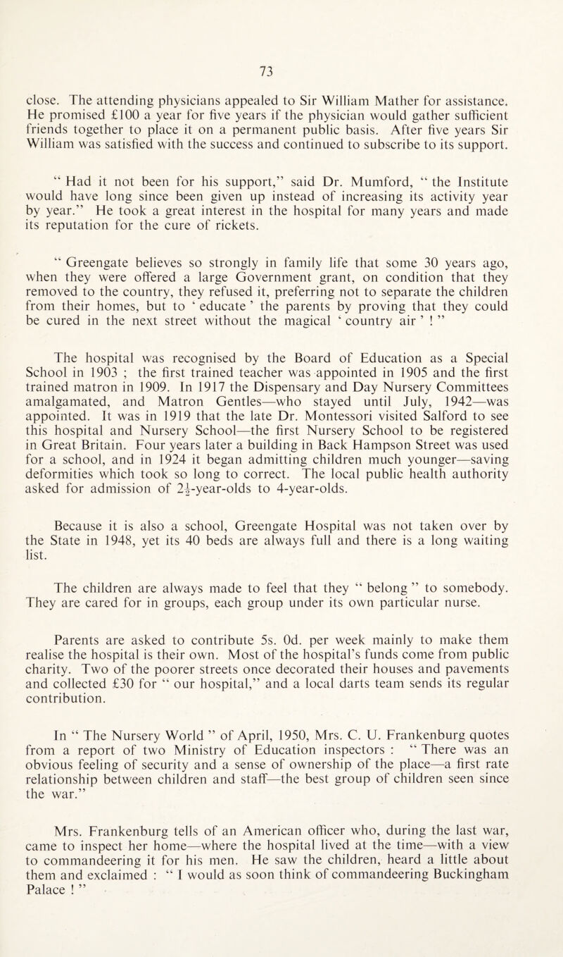 close. The attending physicians appealed to Sir William Mather for assistance. He promised £100 a year for five years if the physician would gather sufficient friends together to place it on a permanent public basis. After five years Sir William was satisfied with the success and continued to subscribe to its support. “ Had it not been for his support,” said Dr. Mumford, “ the Institute would have long since been given up instead of increasing its activity year by year.” He took a great interest in the hospital for many years and made its reputation for the cure of rickets. “ Greengate believes so strongly in family life that some 30 years ago, when they were offered a large Government grant, on condition that they removed to the country, they refused it, preferring not to separate the children from their homes, but to ‘ educate ’ the parents by proving that they could be cured in the next street without the magical ‘ country air ’ ! ” The hospital was recognised by the Board of Education as a Special School in 1903 ; the first trained teacher was appointed in 1905 and the first trained matron in 1909. In 1917 the Dispensary and Day Nursery Committees amalgamated, and Matron Gentles—who stayed until July, 1942—was appointed. It was in 1919 that the late Dr. Montessori visited Salford to see this hospital and Nursery School—the first Nursery School to be registered in Great Britain. Four years later a building in Back Hampson Street was used for a school, and in 1924 it began admitting children much younger—saving deformities which took so long to correct. The local public health authority asked for admission of 24-year-olds to 4-year-olds. Because it is also a school, Greengate Hospital was not taken over by the State in 1948, yet its 40 beds are always full and there is a long waiting list. The children are always made to feel that they “ belong ” to somebody. They are cared for in groups, each group under its own particular nurse. Parents are asked to contribute 5s. Od. per week mainly to make them realise the hospital is their own. Most of the hospital’s funds come from public charity. Two of the poorer streets once decorated their houses and pavements and collected £30 for “ our hospital,” and a local darts team sends its regular contribution. In “ The Nursery World ” of April, 1950, Mrs. C. U. Frankenburg quotes from a report of two Ministry of Education inspectors : “ There was an obvious feeling of security and a sense of ownership of the place—a first rate relationship between children and staff—the best group of children seen since the war.” Mrs. Frankenburg tells of an American officer who, during the last war, came to inspect her home—where the hospital lived at the time—with a view to commandeering it for his men. He saw the children, heard a little about them and exclaimed : “ I would as soon think of commandeering Buckingham Palace ! ”