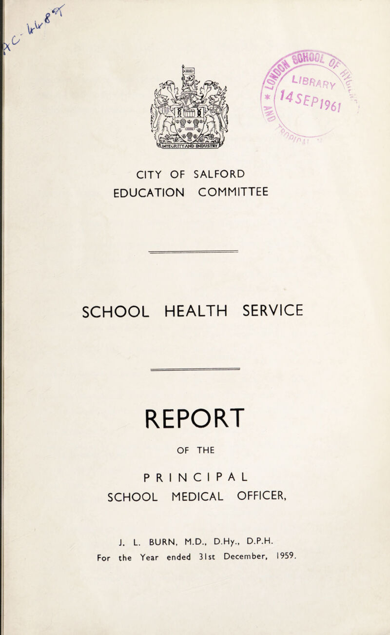 CITY OF SALFORD EDUCATION COMMITTEE SCHOOL HEALTH SERVICE REPORT OF THE PRINCIPAL SCHOOL MEDICAL OFFICER, J. L. BURN, M.D., D.Hy., D.P.H. For the Year ended 31st December, 1959.