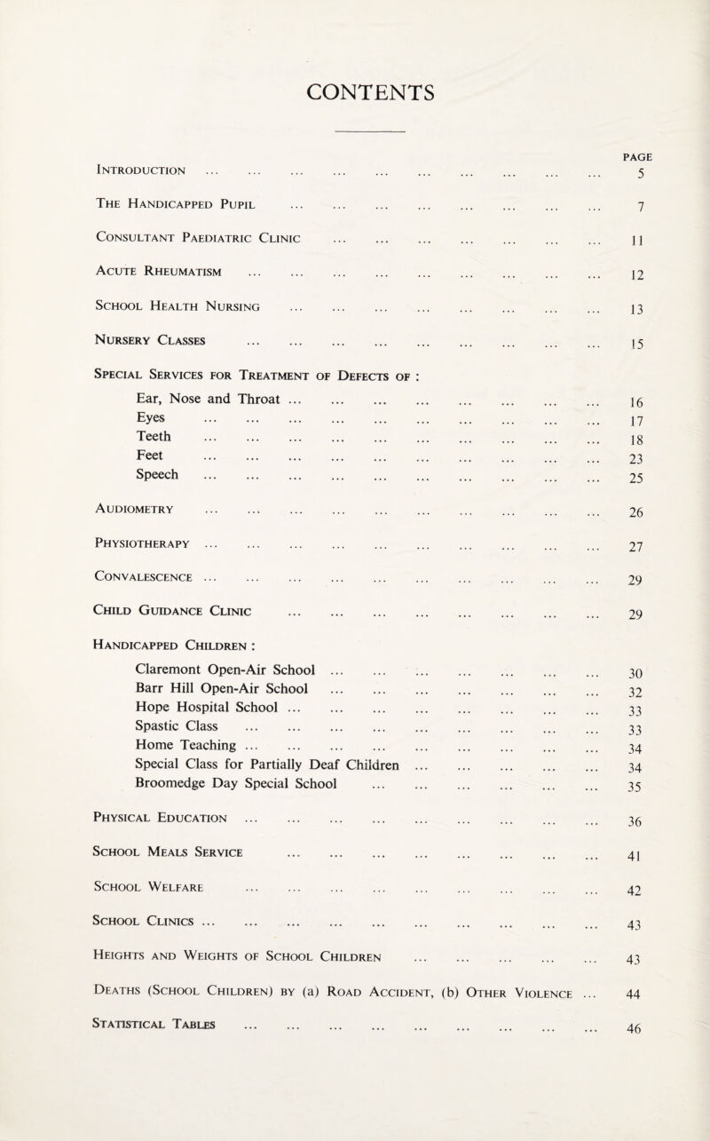 CONTENTS Introduction . The Handicapped Pupil Consultant Paediatric Clinic . Acute Rheumatism . School Health Nursing . Nursery Classes . Special Services for Treatment of Defects of : Ear, Nose and Throat.. . Eyes ... ... . Teeth . F eet ... ... ... ... ... ... ... ... ... Speech Audiometry . Physiotherapy. Convalescence. Child Guidance Clinic . Handicapped Children : Claremont Open-Air School.. Barr Hill Open-Air School . Hope Hospital School.. . Spastic Class . Home Teaching. Special Class for Partially Deaf Children . Broomedge Day Special School . Physical. Education . School Meals Service ... ... School Welfare . School Clinics. Heights and Weights of School Children . Deaths (School Children) by (a) Road Accident, (b) Other Violence Statistical Tables