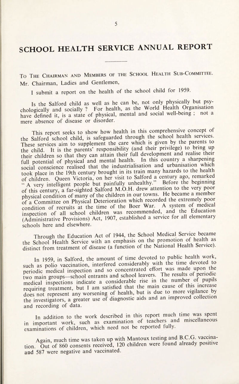 SCHOOL HEALTH SERVICE ANNUAL REPORT To The Chairman and Members of the School Health Sub-Committee. Mr. Chairman, Ladies and Gentlemen, I submit a report on the health of the school child for 1959. Is the Salford child as well as he can be, not only physically but psy¬ chologically and socially ? For health, as the World Health Organisation have defined it, is a state of physical, mental and social well-being , not a mere absence of disease or disorder. This report seeks to show how health in this comprehensive concept of the Salford school child, is safeguarded through the school health services. These services aim to supplement the care which is given by the parents to the child. It is the parents’ responsibility (and their privilege) to bring up their children so that they can attain their full development and realise their full potential of physical and mental health. In this country a sharpening social conscience realised that the industrialisation and urbanisation whic took place in the 19th century brought in its train many hazards to the health of children. Queen Victoria, on her visit to Salford a century ago, remarked “ A very intelligent people but painfully unhealthy.” Before the beginning of this century, a far-sighted Salford M.O.H. drew attention to the very poor physical condition of many of the children in our towns He became a member of a Committee on Physical Deterioration which recorded the extremely poor condition of recruits at the time of the Boer War. A system of medical inspection of all school children was recommended, and the Education (Administrative Provisions) Act, 1907, established a service for all elemen ary schools here and elsewhere. Through the Education Act of 1944, the School Medical Service became the School Health Service with an emphasis on the promotion of health as distinct from treatment of disease (a function of the National Health Service). In 1959 in Salford, the amount of time devoted to public health work, such as polio vaccination, interfered considerably with the time devoted to periodic medical inspection and so concentrated effort was made upon the two main groups—school entrants and school leavers. The results ot periodic medical inspections indicate a considerable rise in the number of pupils requiring treatment, but I am satisfied that the main cause of this increase does not represent any worsening of health, but is due to more vigilance y the investigators, a greater use of diagnostic aids and an improved collection and recording of data. In addition to the work described in this report much time was spent in important work, such as examination of teachers and miscellaneous examinations of children, which need not be reported fully. Again, much time was taken up with Mantoux testing and B C.G. vaccina¬ tion. Out of 860 consents received, 120 children were found already positive and 587 were negative and vaccinated.