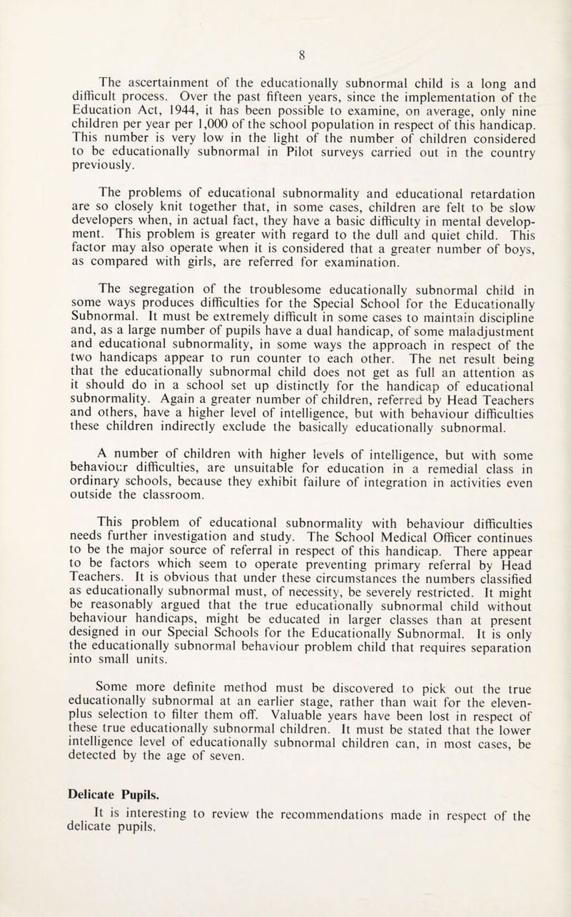 The ascertainment of the educationally subnormal child is a long and difficult process. Over the past fifteen years, since the implementation of the Education Act, 1944, it has been possible to examine, on average, only nine children per year per 1,000 of the school population in respect of this handicap. This number is very low in the light of the number of children considered to be educationally subnormal in Pilot surveys carried out in the country previously. The problems of educational subnormality and educational retardation are so closely knit together that, in some cases, children are felt to be slow developers when, in actual fact, they have a basic difficulty in mental develop¬ ment. This problem is greater with regard to the dull and quiet child. This factor may also operate when it is considered that a greater number of boys, as compared with girls, are referred for examination. The segregation of the troublesome educationally subnormal child in some ways produces difficulties for the Special School for the Educationally Subnormal. It must be extremely difficult in some cases to maintain discipline and, as a large number of pupils have a dual handicap, of some maladjustment and educational subnormality, in some ways the approach in respect of the two handicaps appear to run counter to each other. The net result being that the educationally subnormal child does not get as full an attention as it should do in a school set up distinctly for the handicap of educational subnormality. Again a greater number of children, referred by Head Teachers and others, have a higher level of intelligence, but with behaviour difficulties these children indirectly exclude the basically educationally subnormal. A number of children with higher levels of intelligence, but with some behaviour difficulties, are unsuitable for education in a remedial class in ordinary schools, because they exhibit failure of integration in activities even outside the classroom. This problem of educational subnormality with behaviour difficulties needs further investigation and study. The School Medical Officer continues to be the major source of referral in respect of this handicap. There appear to be factors which seem to operate preventing primary referral by Head Teachers. It is obvious that under these circumstances the numbers classified as educationally subnormal must, of necessity, be severely restricted. It might be reasonably argued that the true educationally subnormal child without behaviour handicaps, might be educated in larger classes than at present designed in our Special Schools for the Educationally Subnormal. It is only the educationally subnormal behaviour problem child that requires separation into small units. Some more definite method must be discovered to pick out the true educationally subnormal at an earlier stage, rather than wait for the eleven- plus selection to filter them off. Valuable years have been lost in respect of these true educationally subnormal children. It must be stated that the lower intelligence level of educationally subnormal children can, in most cases, be detected by the age of seven. Delicate Pupils. It is interesting to review the recommendations made in respect of the delicate pupils,