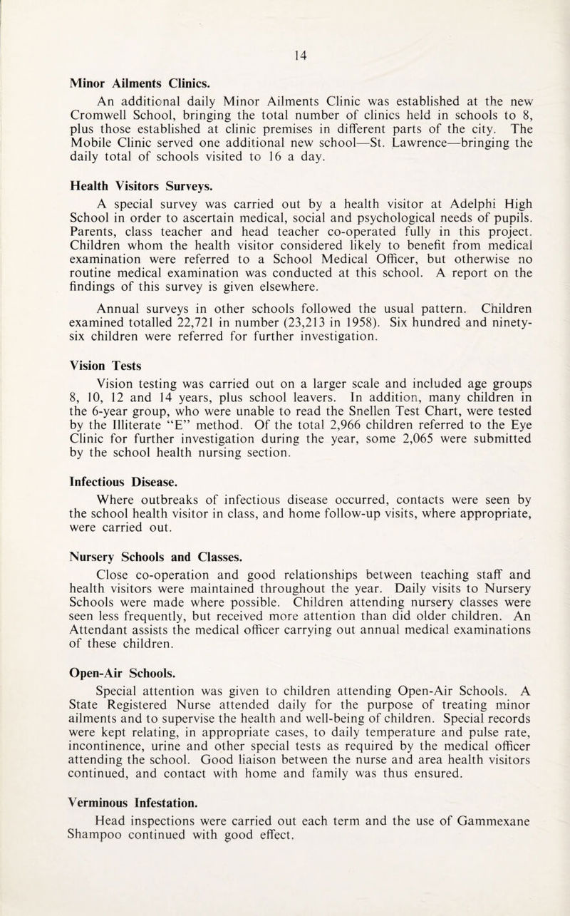 Minor Ailments Clinics. An additional daily Minor Ailments Clinic was established at the new Cromwell School, bringing the total number of clinics held in schools to 8, plus those established at clinic premises in different parts of the city. The Mobile Clinic served one additional new school—St. Lawrence—bringing the daily total of schools visited to 16 a day. Health Visitors Surveys. A special survey was carried out by a health visitor at Adelphi High School in order to ascertain medical, social and psychological needs of pupils. Parents, class teacher and head teacher co-operated fully in this project. Children whom the health visitor considered likely to benefit from medical examination were referred to a School Medical Officer, but otherwise no routine medical examination was conducted at this school. A report on the findings of this survey is given elsewhere. Annual surveys in other schools followed the usual pattern. Children examined totalled 22,721 in number (23,213 in 1958). Six hundred and ninety- six children were referred for further investigation. Vision Tests Vision testing was carried out on a larger scale and included age groups 8, 10, 12 and 14 years, plus school leavers. In addition, many children in the 6-year group, who were unable to read the Snellen Test Chart, were tested by the Illiterate “E” method. Of the total 2,966 children referred to the Eye Clinic for further investigation during the year, some 2,065 were submitted by the school health nursing section. Infectious Disease. Where outbreaks of infectious disease occurred, contacts were seen by the school health visitor in class, and home follow-up visits, where appropriate, were carried out. Nursery Schools and Classes. Close co-operation and good relationships between teaching staff and health visitors were maintained throughout the year. Daily visits to Nursery Schools were made where possible. Children attending nursery classes were seen less frequently, but received more attention than did older children. An Attendant assists the medical officer carrying out annual medical examinations of these children. Open-Air Schools. Special attention was given to children attending Open-Air Schools. A State Registered Nurse attended daily for the purpose of treating minor ailments and to supervise the health and well-being of children. Special records were kept relating, in appropriate cases, to daily temperature and pulse rate, incontinence, urine and other special tests as required by the medical officer attending the school. Good liaison between the nurse and area health visitors continued, and contact with home and family was thus ensured. Verminous Infestation. Head inspections were carried out each term and the use of Gammexane Shampoo continued with good effect.