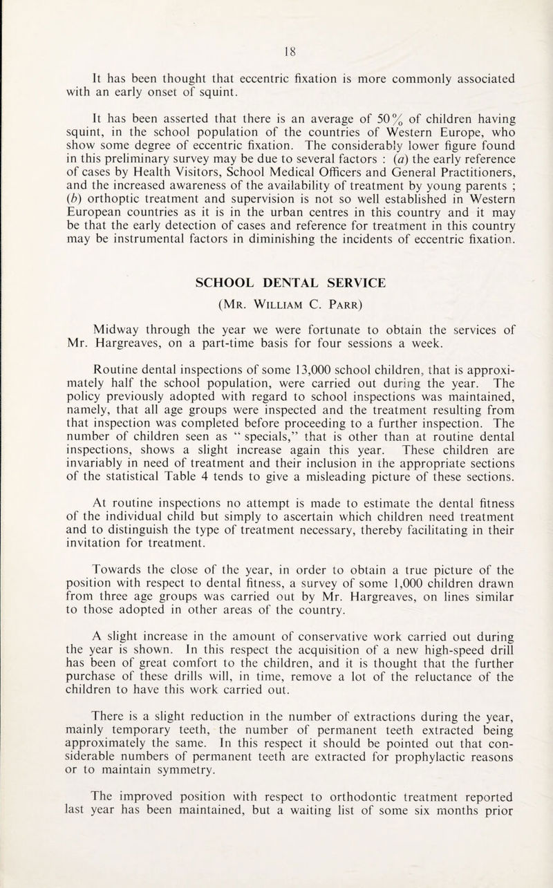 It has been thought that eccentric fixation is more commonly associated with an early onset of squint. It has been asserted that there is an average of 50% of children having squint, in the school population of the countries of Western Europe, who show some degree of eccentric fixation. The considerably lower figure found in this preliminary survey may be due to several factors : (a) the early reference of cases by Health Visitors, School Medical Officers and General Practitioners, and the increased awareness of the availability of treatment by young parents ; (b) orthoptic treatment and supervision is not so well established in Western European countries as it is in the urban centres in this country and it may be that the early detection of cases and reference for treatment in this country may be instrumental factors in diminishing the incidents of eccentric fixation. SCHOOL DENTAL SERVICE (Mr. William C. Parr) Midway through the year we were fortunate to obtain the services of Mr. Hargreaves, on a part-time basis for four sessions a week. Routine dental inspections of some 13,000 school children, that is approxi¬ mately half the school population, were carried out during the year. The policy previously adopted with regard to school inspections was maintained, namely, that all age groups were inspected and the treatment resulting from that inspection was completed before proceeding to a further inspection. The number of children seen as “ specials,” that is other than at routine dental inspections, shows a slight increase again this year. These children are invariably in need of treatment and their inclusion in the appropriate sections of the statistical Table 4 tends to give a misleading picture of these sections. At routine inspections no attempt is made to estimate the dental fitness of the individual child but simply to ascertain which children need treatment and to distinguish the type of treatment necessary, thereby facilitating in their invitation for treatment. Towards the close of the year, in order to obtain a true picture of the position with respect to dental fitness, a survey of some 1,000 children drawn from three age groups was carried out by Mr. Hargreaves, on lines similar to those adopted in other areas of the country. A slight increase in the amount of conservative work carried out during the year is shown. In this respect the acquisition of a new high-speed drill has been of great comfort to the children, and it is thought that the further purchase of these drills will, in time, remove a lot of the reluctance of the children to have this work carried out. There is a slight reduction in the number of extractions during the year, mainly temporary teeth, the number of permanent teeth extracted being approximately the same. In this respect it should be pointed out that con¬ siderable numbers of permanent teeth are extracted for prophylactic reasons or to maintain symmetry. The improved position with respect to orthodontic treatment reported last year has been maintained, but a waiting list of some six months prior