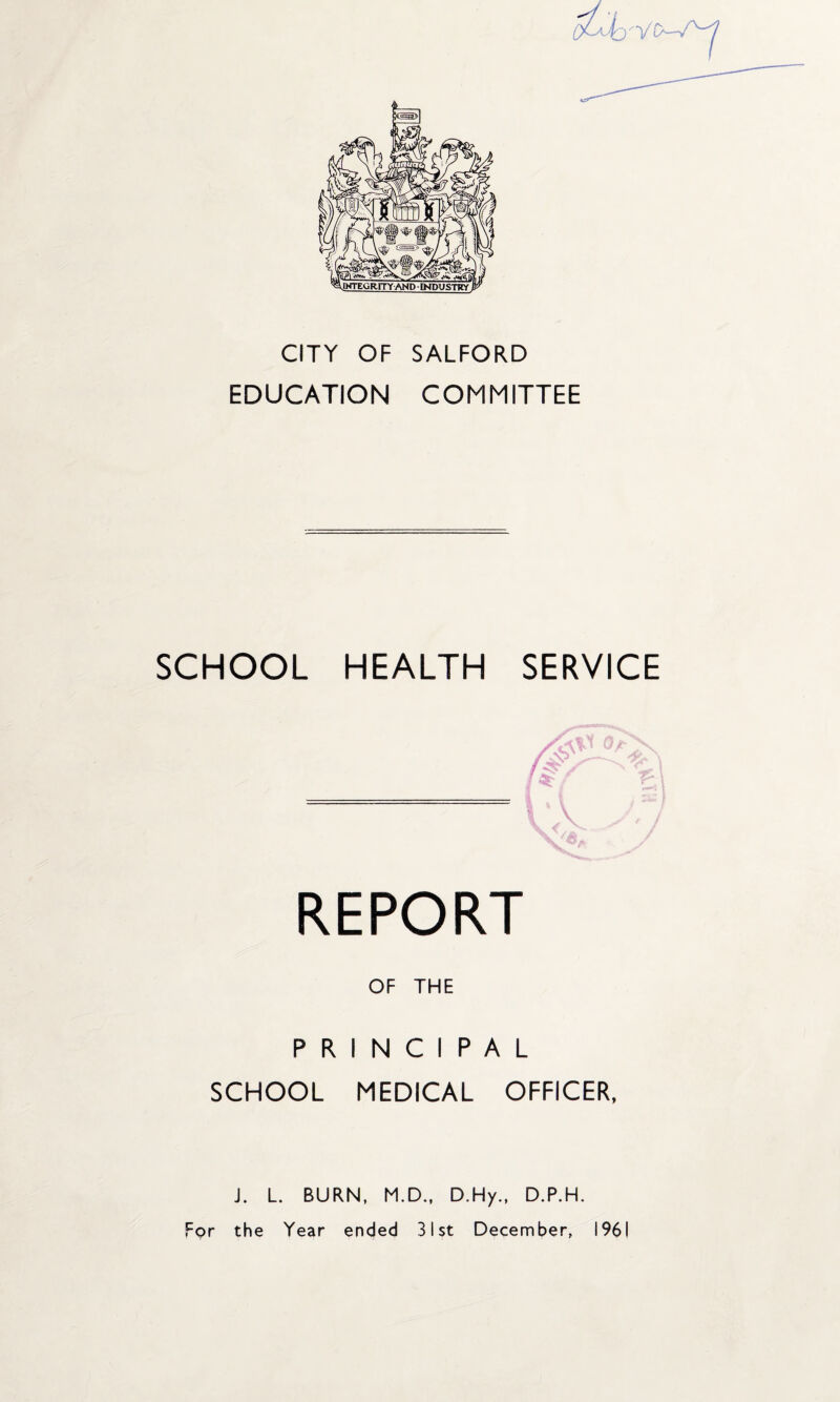 CITY OF SALFORD EDUCATION COMMITTEE SCHOOL HEALTH SERVICE REPORT OF THE PRINCIPAL SCHOOL MEDICAL OFFICER, J. L. BURN, M.D., D.Hy., D.P.H. For the Year ended 31st December, 1961