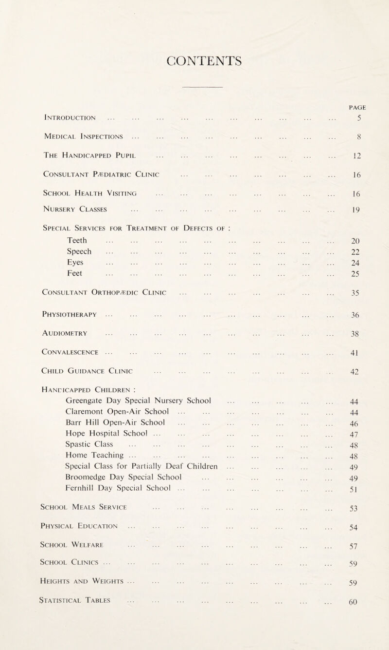 CONTENTS PAGE Introduction ... ... ... ... ... ... ... ... ... ... 5 Medical. Inspections. 8 The Handicapped Pupil ... .. 12 Consultant Pediatric Clinic . 16 School Health Visiting ... ... . 16 Nursery Classes . 19 Special Services for Treatment of Defects of : Teeth ... ... ... ... ... ... ... ... ... ... 20 Speech . 22 Eyes . 24 Feet . 25 Consultant Orthopedic Clinic . 35 Physiotherapy. 36 Audiometry ... . 38 Convalescence. 41 Child Guidance Clinic ... ... ... ... ... ... ... 42 Handicapped Children : Greengate Day Special Nursery School ... ... ... ... ... 44 Claremont Open-Air School ... ... ... ... ... ... ... 44 Barr Hill Open-Air School ... ... ... ... ... ... ... 46 Hope Hospital School. ... ... 47 Spastic Class ... ... ... ... ... ... ... ... ... 48 Home Teaching ... ... ... ... ... ... ... ... ... 48 Special Class for Partially Deaf Children ... ... ... ... ... 49 Broomedge Day Special School ... ... ... ... ... ... 49 Fernhill Day Special School ... ... ... ... ... ... ... 51 School Meals Service ... ... ... ... ... ... ... ... 53 Physical Education . ... ... 54 School Welfare 57 School Clinics. ... ... 59 Heights and Weights ... ... ... ... ... ... ... ... ... 59 Statistical Tables 60
