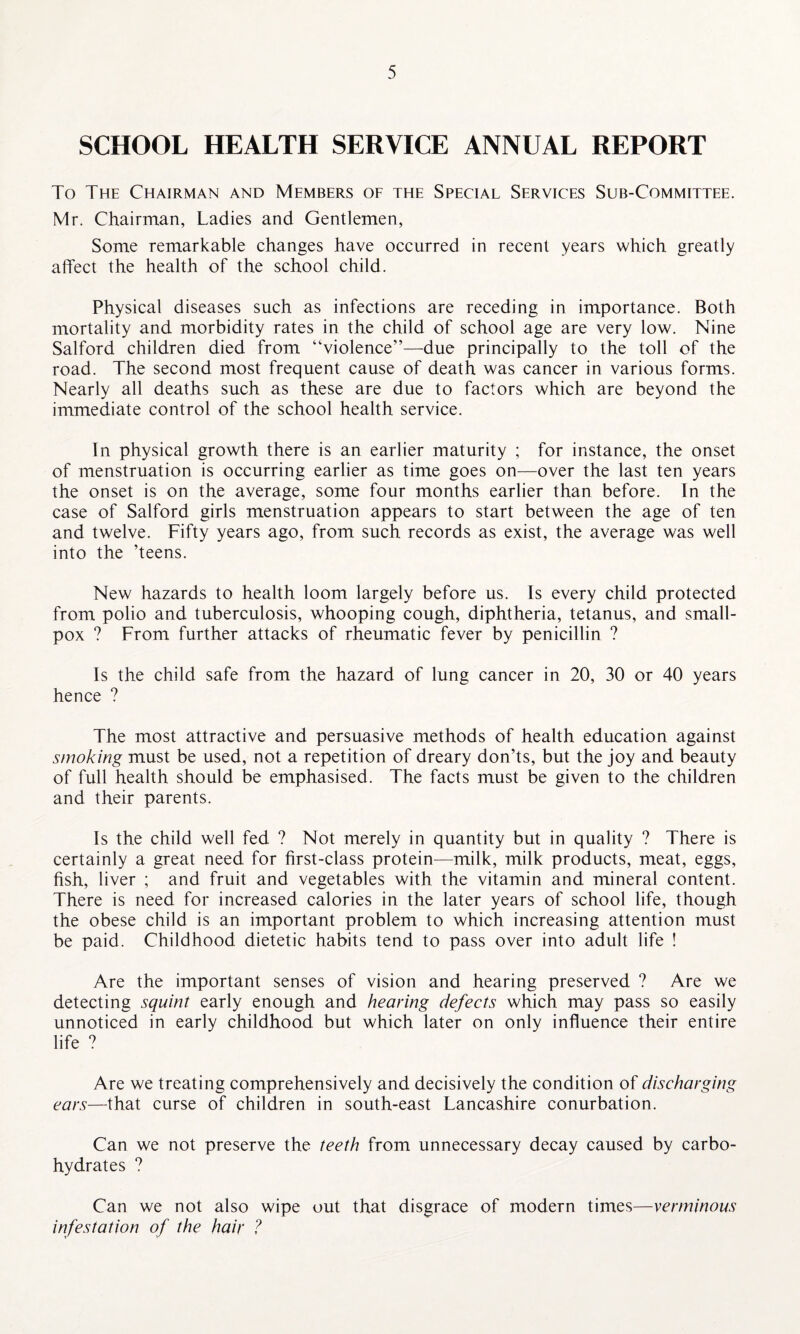 SCHOOL HEALTH SERVICE ANNUAL REPORT To The Chairman and Members of the Special Services Sub-Committee. Mr. Chairman, Ladies and Gentlemen, Some remarkable changes have occurred in recent years which greatly affect the health of the school child. Physical diseases such as infections are receding in importance. Both mortality and morbidity rates in the child of school age are very low. Nine Salford children died from “violence”—due principally to the toll of the road. The second most frequent cause of death was cancer in various forms. Nearly all deaths such as these are due to factors which are beyond the immediate control of the school health service. In physical growth there is an earlier maturity ; for instance, the onset of menstruation is occurring earlier as time goes on—over the last ten years the onset is on the average, some four months earlier than before. In the case of Salford girls menstruation appears to start between the age of ten and twelve. Fifty years ago, from such records as exist, the average was well into the ’teens. New hazards to health loom largely before us. Is every child protected from polio and tuberculosis, whooping cough, diphtheria, tetanus, and small¬ pox ? From further attacks of rheumatic fever by penicillin ? Is the child safe from the hazard of lung cancer in 20, 30 or 40 years hence ? The most attractive and persuasive methods of health education against smoking must be used, not a repetition of dreary don’ts, but the joy and beauty of full health should be emphasised. The facts must be given to the children and their parents. Is the child well fed ? Not merely in quantity but in quality ? There is certainly a great need for first-class protein—milk, milk products, meat, eggs, fish, liver ; and fruit and vegetables with the vitamin and mineral content. There is need for increased calories in the later years of school life, though the obese child is an important problem to which increasing attention must be paid. Childhood dietetic habits tend to pass over into adult life ! Are the important senses of vision and hearing preserved ? Are we detecting squint early enough and hearing defects which may pass so easily unnoticed in early childhood but which later on only influence their entire life ? Are we treating comprehensively and decisively the condition of discharging ears—that curse of children in south-east Lancashire conurbation. Can we not preserve the teeth from unnecessary decay caused by carbo¬ hydrates ? Can we not also wipe out that disgrace of modern times—verminous infestation of the hair ?