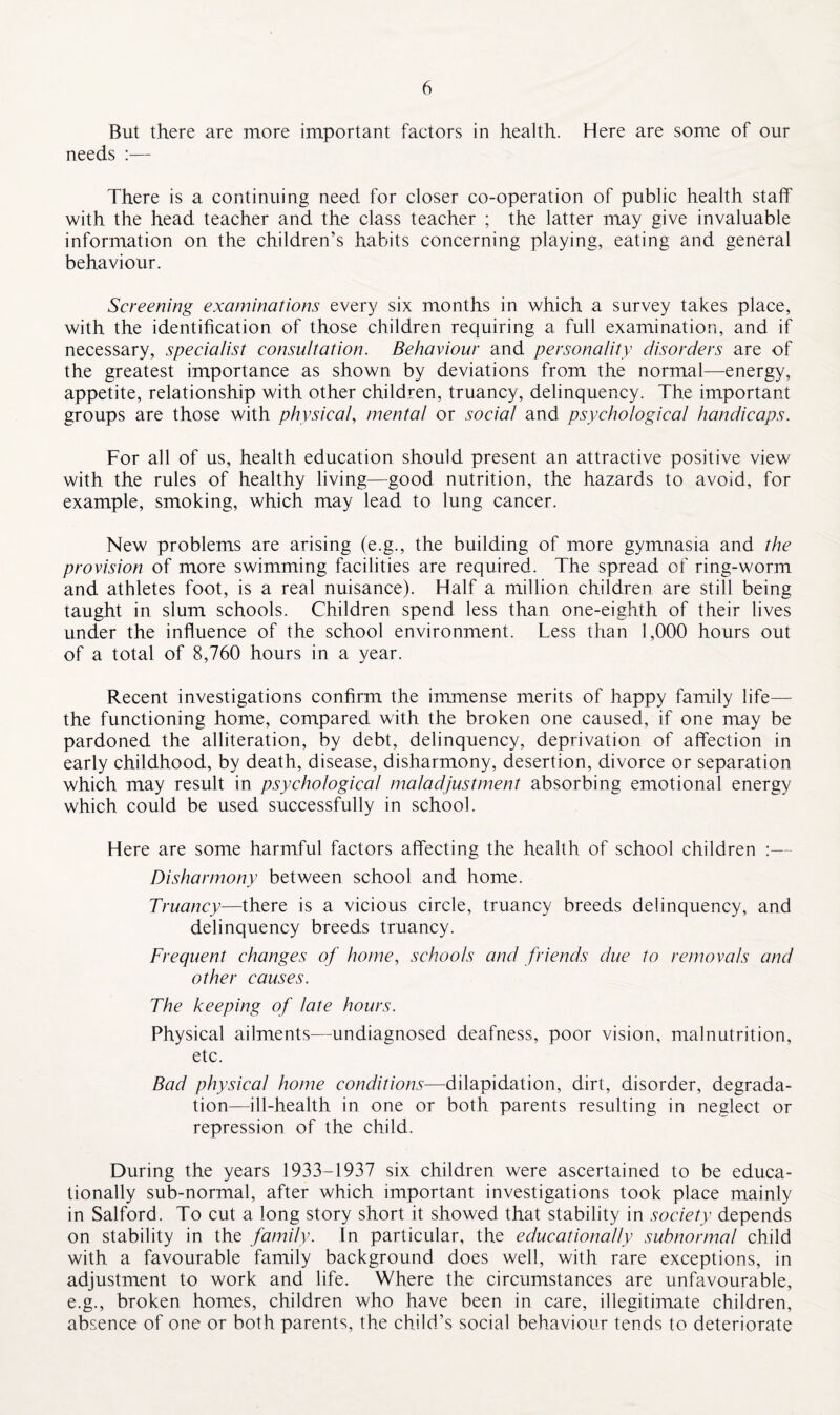 But there are more important factors in health. Here are some of our needs :— There is a continuing need for closer co-operation of public health staff with the head teacher and the class teacher ; the latter may give invaluable information on the children’s habits concerning playing, eating and general behaviour. Screening examinations every six months in which a survey takes place, with the identification of those children requiring a full examination, and if necessary, specialist consultation. Behaviour and personality disorders are of the greatest importance as shown by deviations from the normal—energy, appetite, relationship with other children, truancy, delinquency. The important groups are those with physical, mental or social and psychological handicaps. For all of us, health education should present an attractive positive view with the rules of healthy living—good nutrition, the hazards to avoid, for example, smoking, which may lead to lung cancer. New problems are arising (e.g., the building of more gymnasia and the provision of more swimming facilities are required. The spread of ring-worm and athletes foot, is a real nuisance). Half a million children are still being taught in slum schools. Children spend less than one-eighth of their lives under the influence of the school environment. Less than 1,000 hours out of a total of 8,760 hours in a year. Recent investigations confirm the immense merits of happy family life— the functioning home, compared with the broken one caused, if one may be pardoned the alliteration, by debt, delinquency, deprivation of affection in early childhood, by death, disease, disharmony, desertion, divorce or separation which may result in psychological maladjustment absorbing emotional energy which could be used successfully in school. Here are some harmful factors affecting the health of school children :— Disharmony between school and home. Truancy—there is a vicious circle, truancy breeds delinquency, and delinquency breeds truancy. Frequent changes of home, schools and friends due to removals and other causes. The keeping of late hours. Physical ailments—undiagnosed deafness, poor vision, malnutrition, etc. Bad physical home conditions—dilapidation, dirt, disorder, degrada¬ tion—ill-health in one or both parents resulting in neglect or repression of the child. During the years 1933-1937 six children were ascertained to be educa¬ tionally sub-normal, after which important investigations took place mainly in Salford. To cut a long story short it showed that stability in society depends on stability in the family. In particular, the educationally subnormal child with a favourable family background does well, with rare exceptions, in adjustment to work and life. Where the circumstances are unfavourable, e.g., broken homes, children who have been in care, illegitimate children, absence of one or both parents, the child’s social behaviour tends to deteriorate