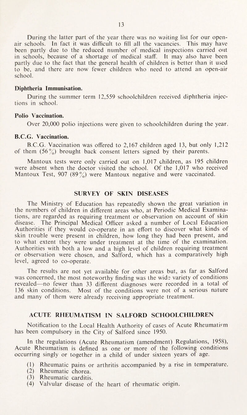 During the latter part of the year there was no waiting list for our open- air schools. In fact it was difficult to fill all the vacancies. This may have been partly due to the reduced number of medical inspections carried out in schools, because of a shortage of medical staff. It may also have been partly due to the fact that the general health of children is better than it used to be, and there are now fewer children who need to attend an open-air school. Diphtheria Immunisation. During the summer term 12,559 schoolchildren received diphtheria injec¬ tions in school. Polio Vaccination. Over 20,000 polio injections were given to schoolchildren during the year. B.C.G. Vaccination. B.C.G. Vaccination was offered to 2,167 children aged 13, but only 1,212 of them (56%) brought back consent letters signed by their parents. Mantoux tests were only carried out on 1,017 children, as 195 children were absent when the doctor visited the school. Of the 1,017 who received Mantoux Test, 907 (89%) were Mantoux negative and were vaccinated. SURVEY OF SKIN DISEASES The Ministry of Education has repeatedly shown the great variation in the numbers of children in different areas who, at Periodic Medical Examina¬ tions, are regarded as requiring treatment or observation on account of skin disease. The Principal Medical Officer asked a number of Local Education Authorities if they would co-operate in an effort to discover what kinds of skin trouble were present in children, how long they had been present, and to what extent they were under treatment at the time of the examination. Authorities with both a low and a high level of children requiring treatment or observation were chosen, and Salford, which has a comparatively high level, agreed to co-operate. The results are not yet available for other areas but, as far as Salford was concerned, the most noteworthy finding was the wide variety of conditions revealed—no fewer than 33 different diagnoses were recorded in a total of 136 skin conditions. Most of the conditions were not of a serious nature and many of them were already receiving appropriate treatment. ACUTE RHEUMATISM IN SALFORD SCHOOLCHILDREN Notification to the Local Health Authority of cases of Acute Rheumatism has been compulsory in the City of Salford since 1950. In the regulations (Acute Rheumatism (amendment) Regulations, 1958), Acute Rheumatism is defined as one or more of the following conditions occurring singly or together in a child of under sixteen years of age. (1) Rheumatic pains or arthritis accompanied by a rise in temperature. (2) Rheumatic chorea. (3) Rheumatic carditis. (4) Valvular disease of the heart of rheumatic origin.