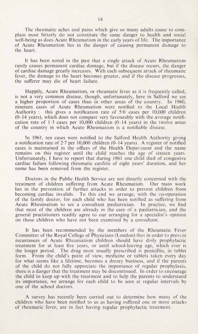 The rheumatic aches and pains which give so many adults cause to com¬ plain most bitterly do not constitute the same danger to health and social well-being as does Acute Rheumatism in the early years of life. The importance of Acute Rheumatism lies in the danger of causing permanent damage to the heart. It has been noted in the past that a single attack of Acute Rheumatism rarely causes permanent cardiac damage, but if the disease recurs, the danger of cardiac damage greatly increases. With each subsequent attack of rheumatic fever, the damage to the heart becomes greater, and if the disease progresses, the sufferer may die of heart failure. Happily, Acute Rheumatism, or rheumatic fever as it is frequently called, is not a very common disease, though, unfortunately, here in Salford we see a higher proportion of cases than in other areas of the country. In 1960, nineteen cases of Acute Rheumatism were notified to the Local Health Authority : this gives a notification rate of 5-0 cases per 10,000 children (0-14 years), which does not compare very favourably with the average notifi¬ cation rate of 1-3 cases per 10,000 children (0-14 years) in the twelve areas of the country in which Acute Rheumatism is a notifiable disease. In 1961, ten cases were notified to the Salford Health Authority giving a notification rate of 2-7 per 10,000 children (0-14 years). A register of notified cases is maintained in the offices of the Health Department and the name remains on this register until the child reaches the age of sixteen years. Unfortunately, I have to report that during 1961 one child died of congestive cardiac failure following rheumatic carditis of eight years’ duration, and her name has been removed from the register. Doctors in the Public Health Service are not directly concerned with the treatment of children suffering from Acute Rheumatism. Our main work lies in the prevention of further attacks in order to prevent children from becoming cardiac invalids. To this end we arrange, with the co-operation of the family doctor, for each child who has been notified as suffering from Acute Rheumatism to see a consultant paediatrician. In practice, we find that most of the children are already in the care of a paediatrician, and the general practitioners readily agree to our arranging for a specialist’s opinion on those children who have not been examined by a consultant. It has been recommended by the members of the Rheumatic Fever Committee of the Royal College of Physicians (London) that in order to prevent recurrances of Acute Rheumatism children should have daily prophylactic treatment for at least five years, or until school-leaving age, which ever is the longer period. The drug most usually prescribed is penicillin, in tablet form. From the child’s point of view, medicine or tablets taken every day for what seems like a lifetime, becomes a dreary business, and if the parents of the child do not fully appreciate the importance of regular prophylaxis, there is a danger that the treatment may be discontinued. In order to encourage the child to keep up with the treatment and to help the parents to understand its importance, we arrange for each child to be seen at regular intervals by one of the school doctors. A survey has recently been carried out to determine how man> of the children who have been notified to us as having suffered one or more attacks of rheumatic fever, are in fact having regular prophylactic treatment.