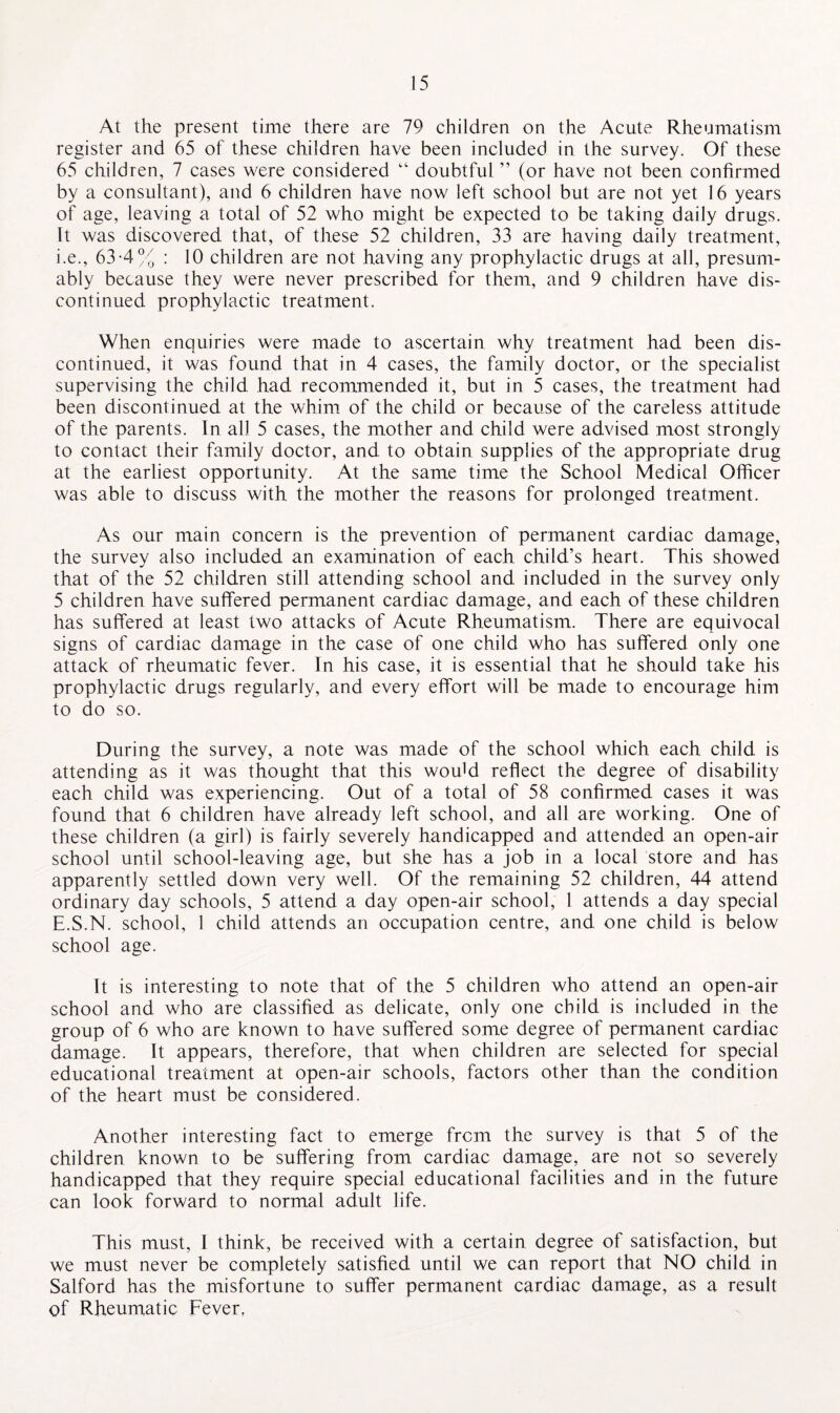 At the present time there are 79 children on the Acute Rheumatism register and 65 of these children have been included in the survey. Of these 65 children, 7 cases were considered “ doubtful ” (or have not been confirmed by a consultant), and 6 children have now left school but are not yet 16 years of age, leaving a total of 52 who might be expected to be taking daily drugs. It was discovered that, of these 52 children, 33 are having daily treatment, i.e., 63-4% : 10 children are not having any prophylactic drugs at all, presum¬ ably because they were never prescribed for them, and 9 children have dis¬ continued prophylactic treatment. When enquiries were made to ascertain why treatment had been dis¬ continued, it was found that in 4 cases, the family doctor, or the specialist supervising the child had recommended it, but in 5 cases, the treatment had been discontinued at the whim of the child or because of the careless attitude of the parents. In all 5 cases, the mother and child were advised most strongly to contact their family doctor, and to obtain supplies of the appropriate drug at the earliest opportunity. At the same time the School Medical Officer was able to discuss with the mother the reasons for prolonged treatment. As our main concern is the prevention of permanent cardiac damage, the survey also included an examination of each child’s heart. This showed that of the 52 children still attending school and included in the survey only 5 children have suffered permanent cardiac damage, and each of these children has suffered at least two attacks of Acute Rheumatism. There are equivocal signs of cardiac damage in the case of one child who has suffered only one attack of rheumatic fever. In his case, it is essential that he should take his prophylactic drugs regularly, and every effort will be made to encourage him to do so. During the survey, a note was made of the school which each child is attending as it was thought that this woffid reflect the degree of disability each child was experiencing. Out of a total of 58 confirmed cases it was found that 6 children have already left school, and all are working. One of these children (a girl) is fairly severely handicapped and attended an open-air school until school-leaving age, but she has a job in a local store and has apparently settled down very well. Of the remaining 52 children, 44 attend ordinary day schools, 5 attend a day open-air school, 1 attends a day special E.S.N. school, 1 child attends an occupation centre, and one child is below school age. It is interesting to note that of the 5 children who attend an open-air school and who are classified as delicate, only one child is included in the group of 6 who are known to have suffered some degree of permanent cardiac damage. It appears, therefore, that when children are selected for special educational treatment at open-air schools, factors other than the condition of the heart must be considered. Another interesting fact to emerge from the survey is that 5 of the children known to be suffering from cardiac damage, are not so severely handicapped that they require special educational facilities and in the future can look forward to normal adult life. This must, I think, be received with a certain degree of satisfaction, but we must never be completely satisfied until we can report that NO child in Salford has the misfortune to suffer permanent cardiac damage, as a result of Rheumatic Fever,