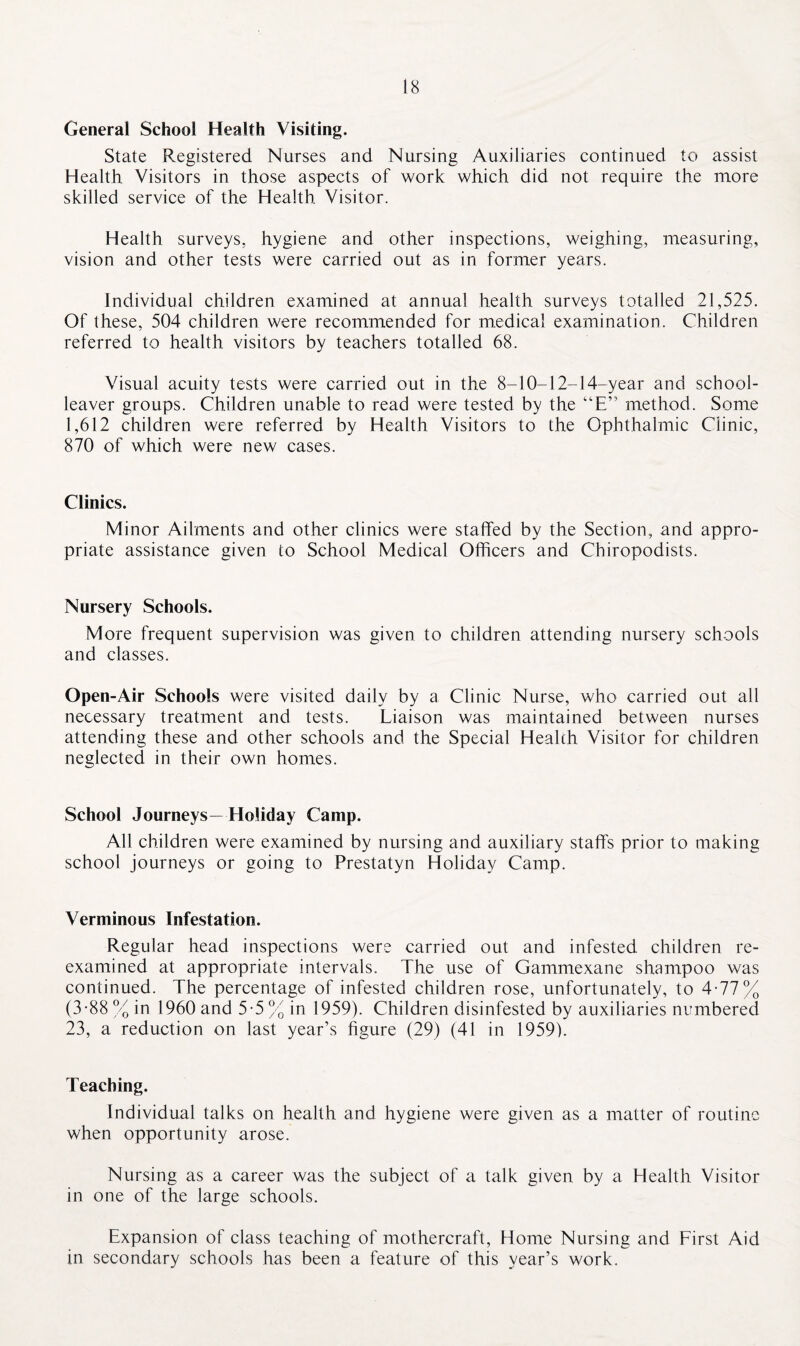 General School Health Visiting. State Registered Nurses and Nursing Auxiliaries continued to assist Health Visitors in those aspects of work which did not require the more skilled service of the Health. Visitor. Health surveys, hygiene and other inspections, weighing, measuring, vision and other tests were carried out as in former years. Individual children examined at annual health surveys totalled 21,525. Of these, 504 children were recommended for medical examination. Children referred to health visitors by teachers totalled 68. Visual acuity tests were carried out in the 8-10-12-14-year and school- leaver groups. Children unable to read were tested by the “E” method. Some 1,612 children were referred by Health Visitors to the Ophthalmic Clinic, 870 of which were new cases. Clinics. Minor Ailments and other clinics were staffed by the Section, and appro¬ priate assistance given to School Medical Officers and Chiropodists. Nursery Schools. More frequent supervision was given to children attending nursery schools and classes. Open-Air Schools were visited daily by a Clinic Nurse, who carried out all necessary treatment and tests. Liaison was maintained between nurses attending these and other schools and the Special Health Visitor for children neglected in their own homes. School Journeys—Holiday Camp. All children were examined by nursing and auxiliary staffs prior to making school journeys or going to Prestatyn Holiday Camp. Verminous Infestation. Regular head inspections were carried out and infested children re¬ examined at appropriate intervals. The use of Gammexane shampoo was continued. The percentage of infested children rose, unfortunately, to 4-77% (3-88% in 1960 and 5-5% in 1959). Children disinfested by auxiliaries numbered 23, a reduction on last year’s figure (29) (41 in 1959). Teaching. Individual talks on health and hygiene were given as a matter of routine when opportunity arose. Nursing as a career was the subject of a talk given by a Health Visitor in one of the large schools. Expansion of class teaching of mothercraft, Home Nursing and First Aid in secondary schools has been a feature of this year’s work.