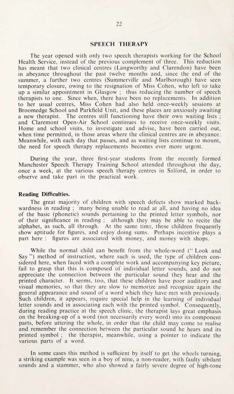 SPEECH THERAPY The year opened with only two speech therapists working for the School Health Service, instead of the previous complement of three. This reduction has meant that two clinical centres (Langworthy and Clarendon) have been in abeyance throughout the past twelve months and, since the end of the summer, a further two centres (Summerville and Marlborough) have seen temporary closure, owing to the resignation of Miss Cohen, who left to take up a similar appointment in Glasgow ; thus reducing the number of speech therapists to one. Since when, there have been no replacements. In addition to her usual centres, Miss Cohen had also held once-weekly sessions at Broomedge School and Parkfield Unit, and these places are anxiously awaiting a new therapist. The centres still functioning have their own waiting lists ; and Claremont Open-Air School continues to receive once-weekly visits. Home and school visits, to investigate and advise, have been carried out, when time permitted, in those areas where the clinical centres are in abeyance. Meanwhile, with each day that passes, and as waiting lists continue to mount, the need for speech therapy replacements becomes ever more urgent. During the year, three first-year students from the recently formed Manchester Speech Therapy Training School attended throughout the day, once a week, at the various speech therapy centres in Salford, in order to observe and take part in the practical work. Reading Difficulties. The great majority of children with speech defects show marked back¬ wardness in reading ; many being unable to read at all, and having no idea of the basic (phonetic) sounds pertaining to the printed letter symbols, nor of their significance in reading ; although they may be able to recite the alphabet, as such, all through. At the same time, these children frequently show aptitude for figures, and enjoy doing sums. Perhaps incentive plays a part here : figures are associated with money, and money with shops. While the normal child can benefit from the whole-word (“ Look and Say ”) method of instruction, where such is used, the type of children con¬ sidered here, when faced with a complete work and accompanying key picture, fail to grasp that this is composed of individual letter sounds, and do not appreciate the connection between the particular sound they hear and the printed character. It seems, too, that these children have poor auditory and visual memories, so that they are slow to memorize and recognize again the general appearance and sound of a word which they have met with previously. Such children, it appears, require special help in the learning of individual letter sounds and in associating each with the printed symbol. Consequently, during reading practice at the speech clinic, the therapist lays great emphasis on the breaking-up of a word (not necessarily every word) into its component parts, before uttering the whole, in order that the child may come to realise and remember the connection between the particular sound he hears and its printed symbol ; the therapist, meanwhile, using a pointer to indicate the various parts of a word. In some cases this method is sufficient by itself to get the wheels turning, a striking example was seen in a boy of nine, a non-reader, with faulty sibilant sounds and a stammer, who also showed a fairly severe degree of high-tone