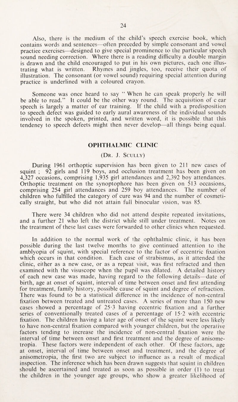 Also, there is the medium of the child’s speech exercise book, which contains words and sentences—often preceded by simple consonant and vowel practiee exercises—designed to give special prominence to the particular speech sound needing correction. Where there is a reading difficulty a double margin is drawn and the child encouraged to put in his own pictures, each one illus¬ trating what is written. Rhymes and jingles, too, receive their quota of illustration. The consonant (or vowel sound) requiring special attention during practice is underlined with a coloured crayon. Someone was once heard to say “ When he can speak properly he will be able to read.” It could be the other way round. The acquisition of c ear speech is largely a matter of ear training. If the child with a predisposition to speech defect was guided to early aural awareness of the individual sounds involved in the spoken, printed, and written word, it is possible that this tendeney to speech defeets might then never develop—all things being equal. OPHTHALMIC CLINIC (Dr. J. Scully) During 1961 orthoptic supervision has been given to 211 new cases of squint ; 92 girls and 119 boys, and occlusion treatment has been given on 4,327 occasions, comprising 1,935 girl attendances and 2,392 boy attendances. Orthoptic treatment on the synoptophore has been given on 513 occasions, comprising 254 girl attendances and 259 boy attendances. The number of children who fulfilled the category of cure was 94 and the number of cosmeti¬ cally straight, but who did not attain full binocular vision, was 85. There were 34 children who did not attend despite repeated invitations, and a further 21 who left the district while still under treatment. Notes on the treatment of these last cases were forwarded to other clinics when requested. In addition to the normal work of the ophthalmic clinic, it has been possible during the last twelve months to give continued attention to the amblyopia of squint, with special reference to the factor of eccentric fixation which occurs in that condition. Each case of strabismus, as it attended the clinic, either as a new case, or as a repeat visit, was first refracted and then examined with the visuscope when the pupil was dilated. A detailed history of each new case was made, having regard to the following details—date of birth, age at onset of squint, interval of time between onset and first attending for treatment, family history, possible cause of squint and degree of refraction. There was found to be a statistical difference in the incidence of non-central fixation between treated and untreated cases. A series of more than 150 new cases showed a percentage of 25-3 having eccentric fixation and a further series of conventionally treated cases of a percentage of 15-2 with eccentric fixation. The children having a later age of onset of the squint were less likely to have non-central fixation compared with younger children, but the operative factors tending to increase the incidence of non-central fixation were the interval of time between onset and first treatment and the degree of anisome¬ tropia. These factors were independent of each other. Of these factors, age at onset, interval of time between onset and treatment, and the degree of anisometropia, the first two are subject to influence as a result of medical inspection. The inference which has been drawn suggests that squint in children should be ascertained and treated as soon as possible in order (1) to treat the children in the younger age groups, who show a greater likelihood of