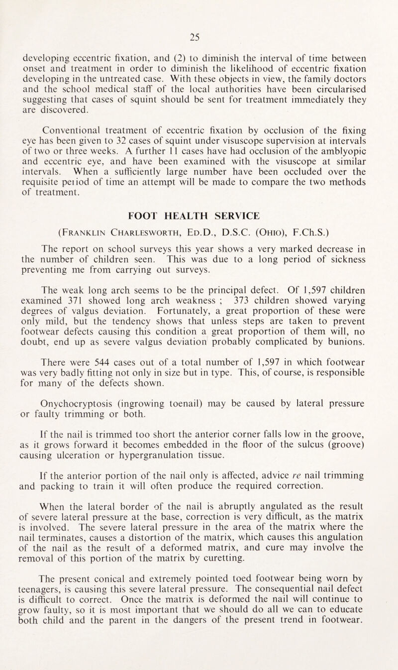 developing eccentric fixation, and (2) to diminish the interval of time between onset and treatment in order to diminish the likelihood of eccentric fixation developing in the untreated case. With these objects in view, the family doctors and the school medical staff of the local authorities have been circularised suggesting that cases of squint should be sent for treatment immediately they are discovered. Conventional treatment of eccentric fixation by occlusion of the fixing eye has been given to 32 cases of squint under visuscope supervision at intervals of two or three weeks. A further 11 cases have had occlusion of the amblyopic and eccentric eye, and have been examined with the visuscope at similar intervals. When a sufficiently large number have been occluded over the requisite peiiod of time an attempt will be made to compare the two methods of treatment. FOOT HEALTH SERVICE (Franklin Charlesworth, Ed.D., D.S.C. (Ohio), F.Ch.S.) The report on school surveys this year shows a very marked decrease in the number of children seen. This was due to a long period of sickness preventing me from carrying out surveys. The weak long arch seems to be the principal defect. Of 1,597 children examined 371 showed long arch weakness ; 373 children showed varying degrees of valgus deviation. Fortunately, a great proportion of these were only mild, but the tendency shows that unless steps are taken to prevent footwear defects causing this condition a great proportion of them will, no doubt, end up as severe valgus deviation probably complicated by bunions. There were 544 cases out of a total number of 1,597 in which footwear was very badly fitting not only in size but in type. This, of course, is responsible for many of the defects shown. Onychocryptosis (ingrowing toenail) may be caused by lateral pressure or faulty trimming or both. If the nail is trimmed too short the anterior corner falls low in the groove, as it grows forward it becomes embedded in the floor of the sulcus (groove) causing ulceration or hypergranulation tissue. If the anterior portion of the nail only is affected, advice re nail trimming and packing to train it will often produce the required correction. When the lateral border of the nail is abruptly angulated as the result of severe lateral pressure at the base, correction is very difficult, as the matrix is involved. The severe lateral pressure in the area of the matrix where the nail terminates, causes a distortion of the matrix, which causes this angulation of the nail as the result of a deformed matrix, and cure may involve the removal of this portion of the matrix by curetting. The present conical and extremely pointed toed footwear being worn by teenagers, is causing this severe lateral pressure. The consequential nail defect is difficult to correct. Once the matrix is deformed the nail will continue to grow faulty, so it is most important that we should do all we can to educate both child and the parent in the dangers of the present trend in footwear.