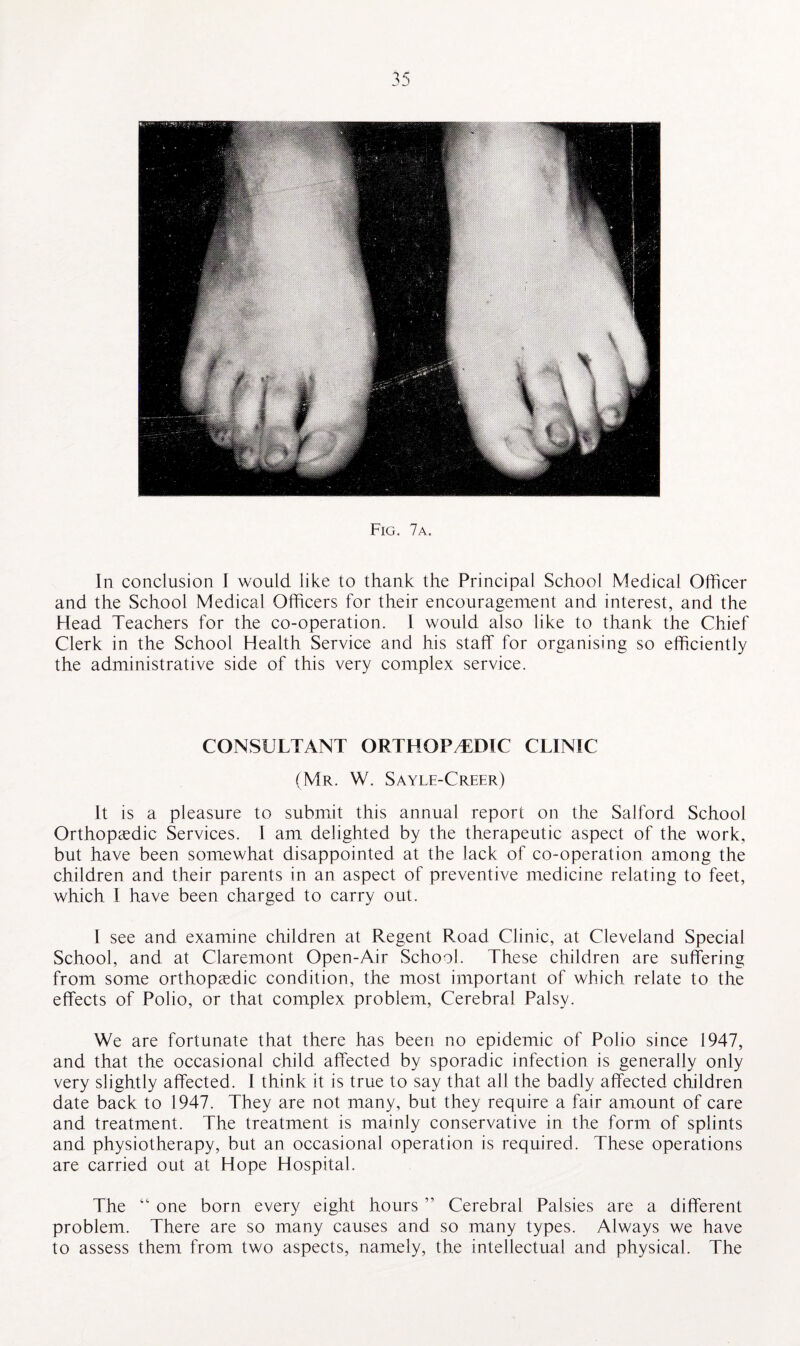 Fig. 7a. In conclusion I would like to thank the Principal School Medical Officer and the School Medical Officers for their encouragement and interest, and the Head Teachers for the co-operation. 1 would also like to thank the Chief Clerk in the School Health Service and his staff for organising so efficiently the administrative side of this very complex service. CONSULTANT ORTHOPAEDIC CLINIC (Mr. W. Sayle-Creer) It is a pleasure to submit this annual report on the Salford School Orthopaedic Services. I am delighted by the therapeutic aspect of the work, but have been somewhat disappointed at the lack of co-operation among the children and their parents in an aspect of preventive medicine relating to feet, which I have been charged to carry out. I see and examine children at Regent Road Clinic, at Cleveland Special School, and at Claremont Open-Air School. These children are suffering from some orthopaedic condition, the most important of which relate to the effects of Polio, or that complex problem, Cerebral Palsy. We are fortunate that there has been no epidemic of Polio since 1947, and that the occasional child affected by sporadic infection is generally only very slightly affected. I think it is true to say that all the badly affected children date back to 1947. They are not many, but they require a fair amount of care and treatment. The treatment is mainly conservative in the form of splints and physiotherapy, but an occasional operation is required. These operations are carried out at Hope Hospital. The “ one born every eight hours ” Cerebral Palsies are a different problem. There are so many causes and so many types. Always we have to assess them from two aspects, namely, the intellectual and physical. The