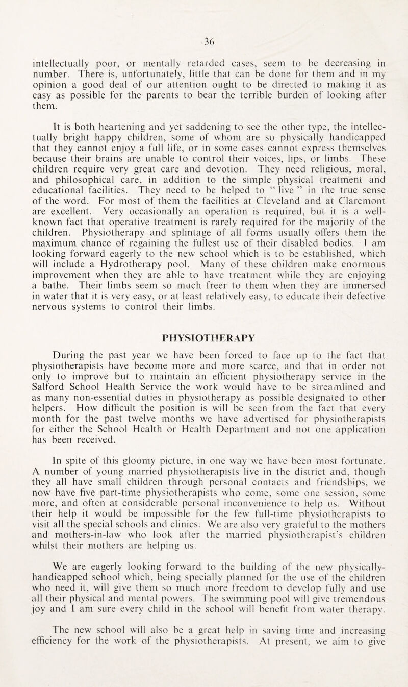 intellectually poor, or mentally retarded cases, seem to be decreasing in number. There is, unfortunately, little that can be done for them and in my opinion a good deal of our attention ought to be directed to making it as easy as possible for the parents to bear the terrible burden of looking after them. It is both heartening and yet saddening to see the other type, the intellec¬ tually bright happy children, some of whom are so physically handicapped that they cannot enjoy a full life, or in some cases cannot express themselves because their brains are unable to control their voices, lips, or limbs. These children require very great care and devotion. They need religious, moral, and philosophical care, in addition to the simple physical treatment and educational facilities. They need to be helped to “ live ” in the true sense of the word. For most of them the facilities at Cleveland and at Claremont are excellent. Very occasionally an operation is required, but it is a well- known fact that operative treatment is rarely required for the majority of the children. Physiotherapy and splintage of all forms usually offers them the maximum chance of regaining the fullest use of their disabled bodies. I am looking forward eagerly to the new school which is to be established, which will include a Hydrotherapy pool. Many of these children make enormous improvement when they are able to have treatment while they are enjoying a bathe. Their limbs seem so much freer to them when they are immersed in water that it is very easy, or at least relatively easy, to educate their defective nervous systems to control their limbs. PHYSIOTHERAPY During the past year we have been forced to face up to the fact that physiotherapists have become more and more scarce, and that in order not only to improve but to maintain an efficient physiotherapy service in the Salford School Health Service the work would have to be streamlined and as many non-essential duties in physiotherapy as possible designated to other helpers. How difficult the position is will be seen from the fact that every month for the past twelve months we have advertised for physiotherapists for either the School Health or Health Department and not one application has been received. In spite of this gloomy picture, in one way we have been most fortunate. A number of young married physiotherapists live in the district and, though they all have small children through personal contacts and friendships, we now have five part-time physiotherapists who come, some one session, some more, and often at considerable personal inconvenience to help us. Without their help it would be impossible for the few full-time physiotherapists to visit all the special schools and clinics. We are also very grateful to the mothers and mothers-in-law who look after the married physiotherapist’s children whilst their mothers are helping us. We are eagerly looking forward to the building of the new physically- handicapped school which, being specially planned for the use of the children who need it, will give them so much more freedom to develop fully and use all their physical and mental powers. The swimming pool will give tremendous joy and I am sure every child in the school will benefit from water therapy. The new school will also be a great help in saving time and increasing efficiency for the work of the physiotherapists. At present, we aim to give