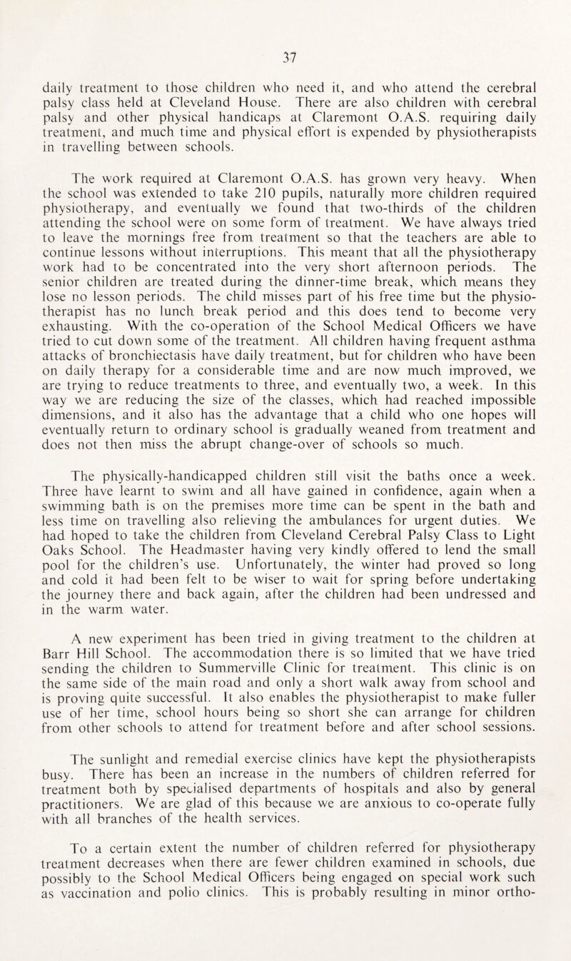 daily treatment to those children who need it, and who attend the cerebral palsy class held at Cleveland House. There are also children with cerebral palsy and other physical handicaps at Claremont O.A.S. requiring daily treatment, and much time and physical effort is expended by physiotherapists in travelling between schools. The work required at Claremont O.A.S. has grown very heavy. When the school was extended to take 210 pupils, naturally more children required physiotherapy, and eventually we found that two-thirds of the children attending the school were on some form of treatment. We have always tried to leave the mornings free from treatment so that the teachers are able to continue lessons without interruptions. This meant that all the physiotherapy work had to be concentrated into the very short afternoon periods. The senior children are treated during the dinner-time break, which means they lose no lesson periods. The child misses part of his free time but the physio¬ therapist has no lunch break period and this does tend to become very exhausting. With the co-operation of the School Medical Officers we have tried to cut down some of the treatment. All children having frequent asthma attacks of bronchiectasis have daily treatment, but for children who have been on daily therapy for a considerable time and are now much improved, we are trying to reduce treatments to three, and eventually two, a week. In this way we are reducing the size of the classes, which had reached impossible dimensions, and it also has the advantage that a child who one hopes will eventually return to ordinary school is gradually weaned from treatment and does not then miss the abrupt change-over of schools so much. The physically-handicapped children still visit the baths once a week. Three have learnt to swim and all have gained in confidence, again when a swimming bath is on the premises more time can be spent in the bath and less time on travelling also relieving the ambulances for urgent duties. We had hoped to take the children from Cleveland Cerebral Palsy Class to Light Oaks School. The Headmaster having very kindly offered to lend the small pool for the children’s use. Unfortunately, the winter had proved so long and cold it had been felt to be wiser to wait for spring before undertaking the journey there and back again, after the children had been undressed and in the warm water. A new experiment has been tried in giving treatment to the children at Barr Hill School. The accommodation there is so limited that we have tried sending the children to Summerville Clinic for treatment. This clinic is on the same side of the main road and only a short walk away from school and is proving quite successful. It also enables the physiotherapist to make fuller use of her time, school hours being so short she can arrange for children from other schools to attend for treatment before and after school sessions. The sunlight and remedial exercise clinics have kept the physiotherapists busy. There has been an increase in the numbers of children referred for treatment both by specialised departments of hospitals and also by general practitioners. We are glad of this because we are anxious to co-operate fully with all branches of the health services. To a certain extent the number of children referred for physiotherapy treatment decreases when there are fewer children examined in schools, due possibly to the School Medical Officers being engaged on special work such as vaccination and polio clinics. This is probably resulting in minor ortho-