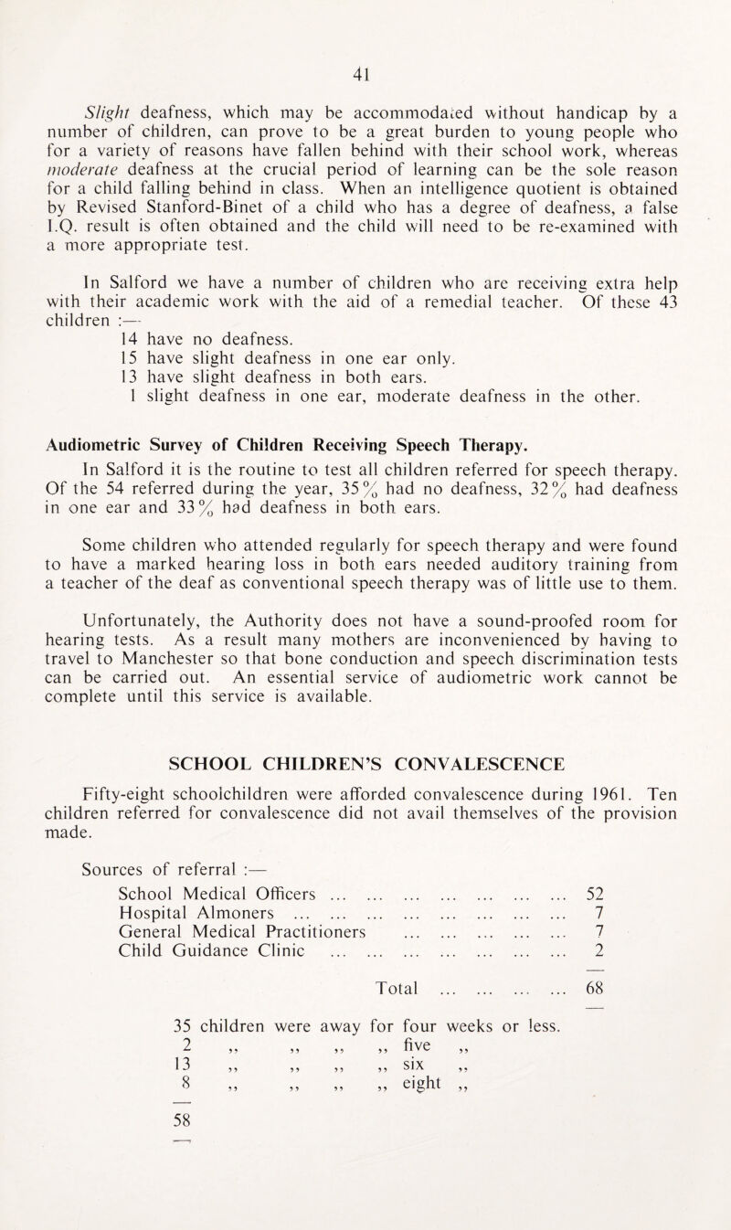 Slight deafness, which may be accommodated without handicap by a number of children, can prove to be a great burden to young people who for a variety of reasons have fallen behind with their school work, whereas moderate deafness at the crucial period of learning can be the sole reason for a child falling behind in class. When an intelligence quotient is obtained by Revised Stanford-Binet of a child who has a degree of deafness, a false I.Q. result is often obtained and the child will need to be re-examined with a more appropriate test. In Salford we have a number of children who are receiving extra help with their academic work with the aid of a remedial teacher. Of these 43 children :— 14 have no deafness. 15 have slight deafness in one ear only. 13 have slight deafness in both ears. 1 slight deafness in one ear, moderate deafness in the other. Audiometric Survey of Children Receiving Speech Therapy. In Salford it is the routine to test all children referred for speech therapy. Of the 54 referred during the year, 35% had no deafness, 32% had deafness in one ear and 33% had deafness in both ears. Some children who attended regularly for speech therapy and were found to have a marked hearing loss in both ears needed auditory training from a teacher of the deaf as conventional speech therapy was of little use to them. Unfortunately, the Authority does not have a sound-proofed room for hearing tests. As a result many mothers are inconvenienced by having to travel to Manchester so that bone conduction and speech discrimination tests can be carried out. An essential service of audiometric work cannot be complete until this service is available. SCHOOL CHILDREN’S CONVALESCENCE Fifty-eight schoolchildren were afforded convalescence during 1961. Ten children referred for convalescence did not avail themselves of the provision made. Sources of referral :— School Medical Officers ... Hospital Almoners . General Medical Practitioners Child Guidance Clinic 52 7 7 2 Total 68 35 children were away for four weeks or less. 58