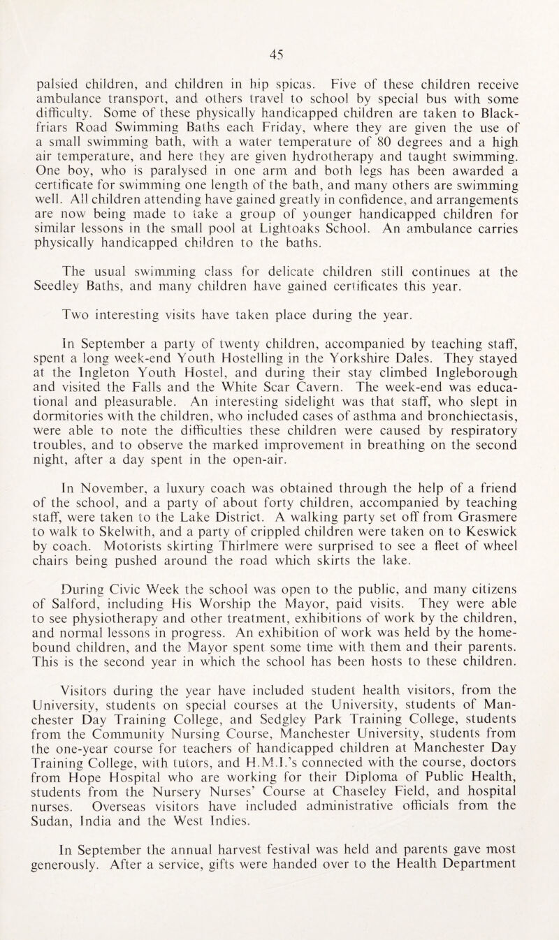 palsied children, and children in hip spicas. Five of these children receive ambulance transport, and others travel to school by special bus with some difficulty. Some of these physically handicapped children are taken to Black- friars Road Swimming Baths each Friday, where they are given the use of a small swimming bath, with a water temperature of 80 degrees and a high air temperature, and here they are given hydrotherapy and taught swimming. One boy, who is paralysed in one arm and both legs has been awarded a certificate for swimming one length of the bath, and many others are swimming well. All children attending have gained greatly in confidence, and arrangements are now being made to take a group of younger handicapped children for similar lessons in the small pool at Lightoaks School. An ambulance carries physically handicapped children to the baths. The usual swimming class for delicate children still continues at the Seedley Baths, and many children have gained certificates this year. Two interesting visits have taken place during the year. in September a party of twenty children, accompanied by teaching staff, spent a long week-end Youth Hostelling in the Yorkshire Dales. They stayed at the Ingleton Youth Hostel, and during their stay climbed Ingleborough and visited the Falls and the White Scar Cavern. The week-end was educa¬ tional and pleasurable. An interesting sidelight was that staff, who slept in dormitories with the children, who included cases of asthma and bronchiectasis, were able to note the difficulties these children were caused by respiratory troubles, and to observe the marked improvement in breathing on the second night, after a day spent in the open-air. In November, a luxury coach was obtained through the help of a friend of the school, and a party of about forty children, accompanied by teaching staff, were taken to the Lake District. A walking party set off from Grasmere to walk to Skelwith, and a party of crippled children were taken on to Keswick by coach. Motorists skirting Thirlmere were surprised to see a fleet of wheel chairs being pushed around the road which skirts the lake. During Civic Week the school was open to the public, and many citizens of Salford, including His Worship the Mayor, paid visits. They were able to see physiotherapy and other treatment, exhibitions of work by the children, and normal lessons in progress. An exhibition of work was held by the home- bound children, and the Mayor spent some time with them and their parents. This is the second year in which the school has been hosts to these children. Visitors during the year have included student health visitors, from the University, students on special courses at the University, students of Man¬ chester Day Training College, and Sedgley Park Training College, students from the Community Nursing Course, Manchester University, students from the one-year course for teachers of handicapped children at Manchester Day Training College, with tutors, and H.M.I.’s connected with the course, doctors from Hope Hospital who are working for their Diploma of Public Health, students from the Nursery Nurses’ Course at Chaseley Field, and hospital nurses. Overseas visitors have included administrative officials from the Sudan, India and the West Indies. In September the annual harvest festival was held and parents gave most generously. After a service, gifts were handed over to the Health Department