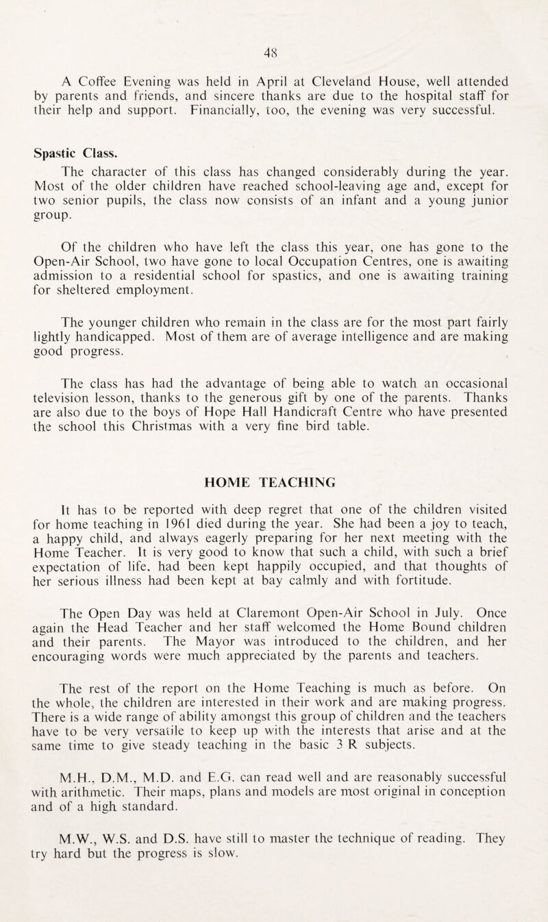 A Coffee Evening was held in April at Cleveland House, well attended by parents and friends, and sincere thanks are due to the hospital staff for their help and support. Financially, too, the evening was very successful. Spastic Class. The character of this class has changed considerably during the year. Most of the older children have reached school-leaving age and, except for two senior pupils, the class now consists of an infant and a young junior group. Of the children who have left the class this year, one has gone to the Open-Air School, two have gone to local Occupation Centres, one is awaiting admission to a residential school for spastics, and one is awaiting training for sheltered employment. The younger children who remain in the class are for the most part fairly lightly handicapped. Most of them are of average intelligence and are making good progress. The class has had the advantage of being able to watch an occasional television lesson, thanks to the generous gift by one of the parents. Thanks are also due to the boys of Hope Hall Handicraft Centre who have presented the school this Christmas with a very fine bird table. HOME TEACHING It has to be reported with deep regret that one of the children visited for home teaching in 1961 died during the year. She had been a joy to teach, a happy child, and always eagerly preparing for her next meeting with the Home Teacher. It is very good to know that such a child, with such a brief expectation of life, had been kept happily occupied, and that thoughts of her serious illness had been kept at bay calmly and with, fortitude. The Open Day was held at Claremont Open-Air School in July. Once again the Head Teacher and her staff welcomed the Home Bound children and their parents. The Mayor was introduced to the children, and her encouraging words were much appreciated by the parents and teachers. The rest of the report on the Home Teaching is much as before. On the whole, the children are interested in their work and are making progress. There is a wide range of ability amongst this group of children and the teachers have to be very versatile to keep up with the interests that arise and at the same time to give steady teaching in the basic 3 R subjects. M.H., D.M., M.D. and E.G. can read well and are reasonably successful with arithmetic. Their maps, plans and models are most original in conception and of a high standard. M.W., W.S. and D.S. have still to master the technique of reading. They try hard but the progress is slow.