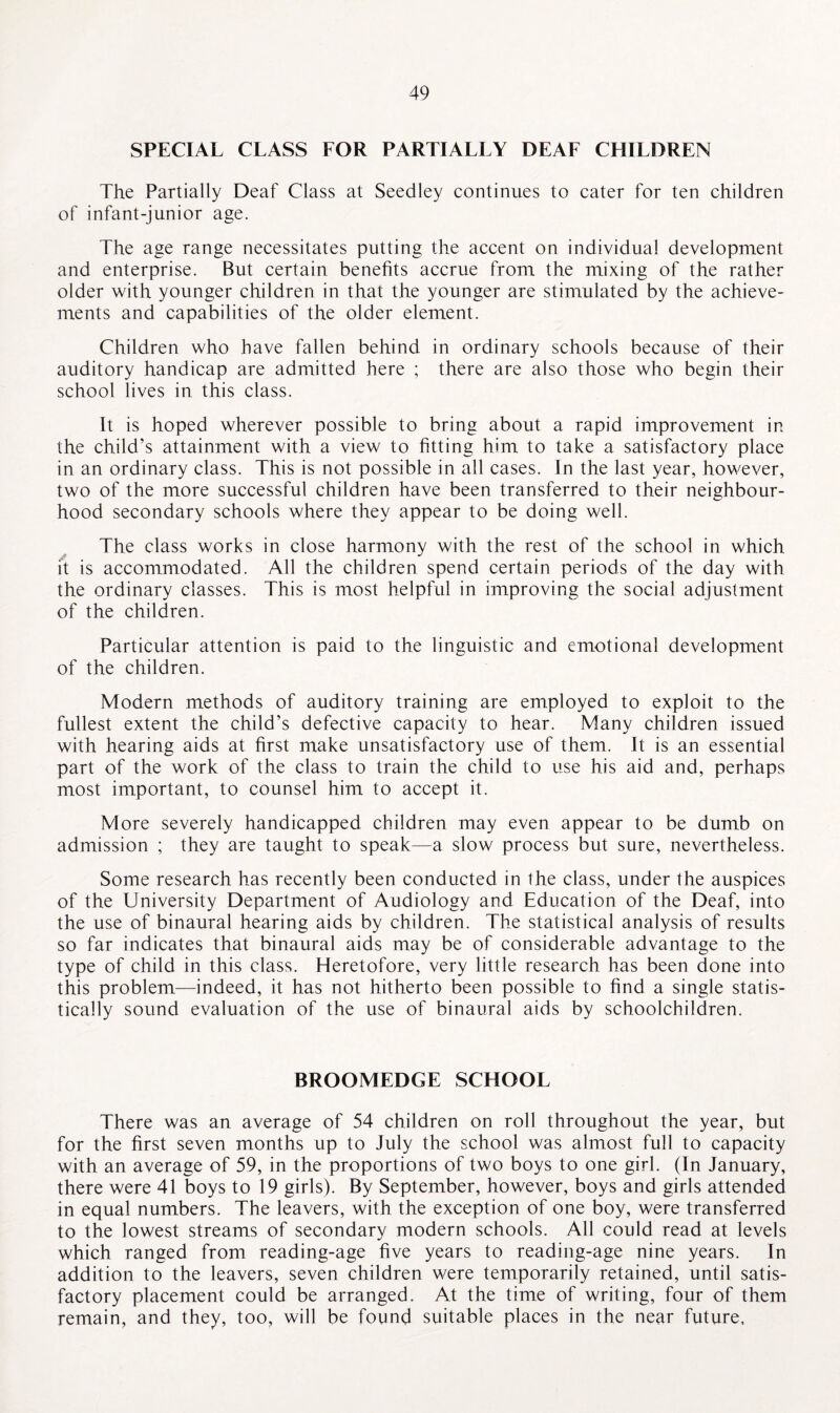 SPECIAL CLASS LOR PARTIALLY DEAL CHILDREN The Partially Deaf Class at Seedley continues to cater for ten children of infant-junior age. The age range necessitates putting the accent on individual development and enterprise. But certain benefits accrue from the mixing of the rather older with younger children in that the younger are stimulated by the achieve¬ ments and capabilities of the older element. Children who have fallen behind in ordinary schools because of their auditory handicap are admitted here ; there are also those who begin their school lives in this class. It is hoped wherever possible to bring about a rapid improvement in the child’s attainment with a view to fitting him to take a satisfactory place in an ordinary class. This is not possible in all cases. In the last year, however, two of the more successful children have been transferred to their neighbour¬ hood secondary schools where they appear to be doing well. The class works in close harmony with the rest of the school in which it is accommodated. All the children spend certain periods of the day with the ordinary classes. This is most helpful in improving the social adjustment of the children. Particular attention is paid to the linguistic and emotional development of the children. Modern methods of auditory training are employed to exploit to the fullest extent the child’s defective capacity to hear. Many children issued with hearing aids at first make unsatisfactory use of them. It is an essential part of the work of the class to train the child to use his aid and, perhaps most important, to counsel him to accept it. More severely handicapped children may even appear to be dumb on admission ; they are taught to speak—a slow process but sure, nevertheless. Some research has recently been conducted in the class, under the auspices of the University Department of Audiology and Education of the Deaf, into the use of binaural hearing aids by children. The statistical analysis of results so far indicates that binaural aids may be of considerable advantage to the type of child in this class. Heretofore, very little research has been done into this problem—indeed, it has not hitherto been possible to find a single statis¬ tically sound evaluation of the use of binaural aids by schoolchildren. BROOMEDGE SCHOOL There was an average of 54 children on roll throughout the year, but for the first seven months up to July the school was almost full to capacity with an average of 59, in the proportions of two boys to one girl. (In January, there were 41 boys to 19 girls). By September, however, boys and girls attended in equal numbers. The leavers, with the exception of one boy, were transferred to the lowest streams of secondary modern schools. All could read at levels which ranged from reading-age five years to reading-age nine years. In addition to the leavers, seven children were temporarily retained, until satis¬ factory placement could be arranged. At the time of writing, four of them remain, and they, too, will be found suitable places in the near future,