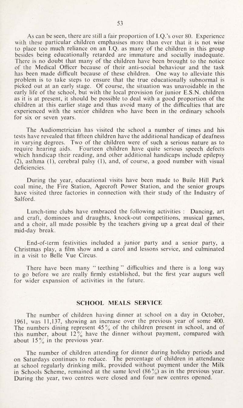 As can be seen, there are still a fair proportion of l.Q.’s over 80. Experience with these particular children emphasises more than ever that it is not wise to place too much reliance on an I.Q. as many of the children in this group besides being educationally retarded are immature and socially inadequate. There is no doubt that many of the children have been brought to the notice of the Medical Officer because of their anti-social behaviour and the task has been made difficult because of these children. One way to alleviate this problem is to take steps to ensure that the true educationally subnormal is picked out at an early stage. Of course, the situation was unavoidable in the early life of the school, but with the local provision for junior E.S.N. children as it is at present, it should be possible to deal with a good proportion of the children at this earlier stage and thus avoid many of the difficulties that are experienced with the senior children who have been in the ordinary schools for six or seven years. The Audiometrician has visited the school a number of times and his tests have revealed that fifteen children have the additional handicap of deafness in varying degrees. Two of the children were of such a serious nature as to require hearing aids. Fourteen children have quite serious speech defects which handicap their reading, and other additional handicaps include epilepsy (2), asthma (1), cerebral palsy (1), and, of course, a good number with visual deficiencies. During the year, educational visits have been made to Buile Hill Park coal mine, the Fire Station, Agecroft Power Station, and the senior groups have visited three factories in connection with their study of the Industry of Salford. Lunch-time clubs have embraced the following activities : Dancing, art and craft, dominoes and draughts, knock-out competitions, musical games, and a choir, all made possible by the teachers giving up a great deal of their mid-day break. End-of-term festivities included a junior party and a senior party, a Christmas play, a film show and a carol and lessons service, and culminated in a visit to Belle Vue Circus. There have been many “ teething ” difficulties and there is a long way to go before we are really firmly established, but the first year augurs well for wider expansion of activities in the future. SCHOOL MEALS SERVICE The number of children having dinner at school on a day in October, 1961, was 11,137, showing an increase over the previous year of some 400. The numbers dining represent 45% of the children present in school, and of this number, about 12% have the dinner without payment, compared with about 15% in the previous year. The number of children attending for dinner during holiday periods and on Saturdays continues to reduce. The percentage of children in attendance at school regularly drinking milk, provided without payment under the Milk in Schools Scheme, remained at the same level (86%) as in the previous year. During the year, two centres were closed and four new centres opened.