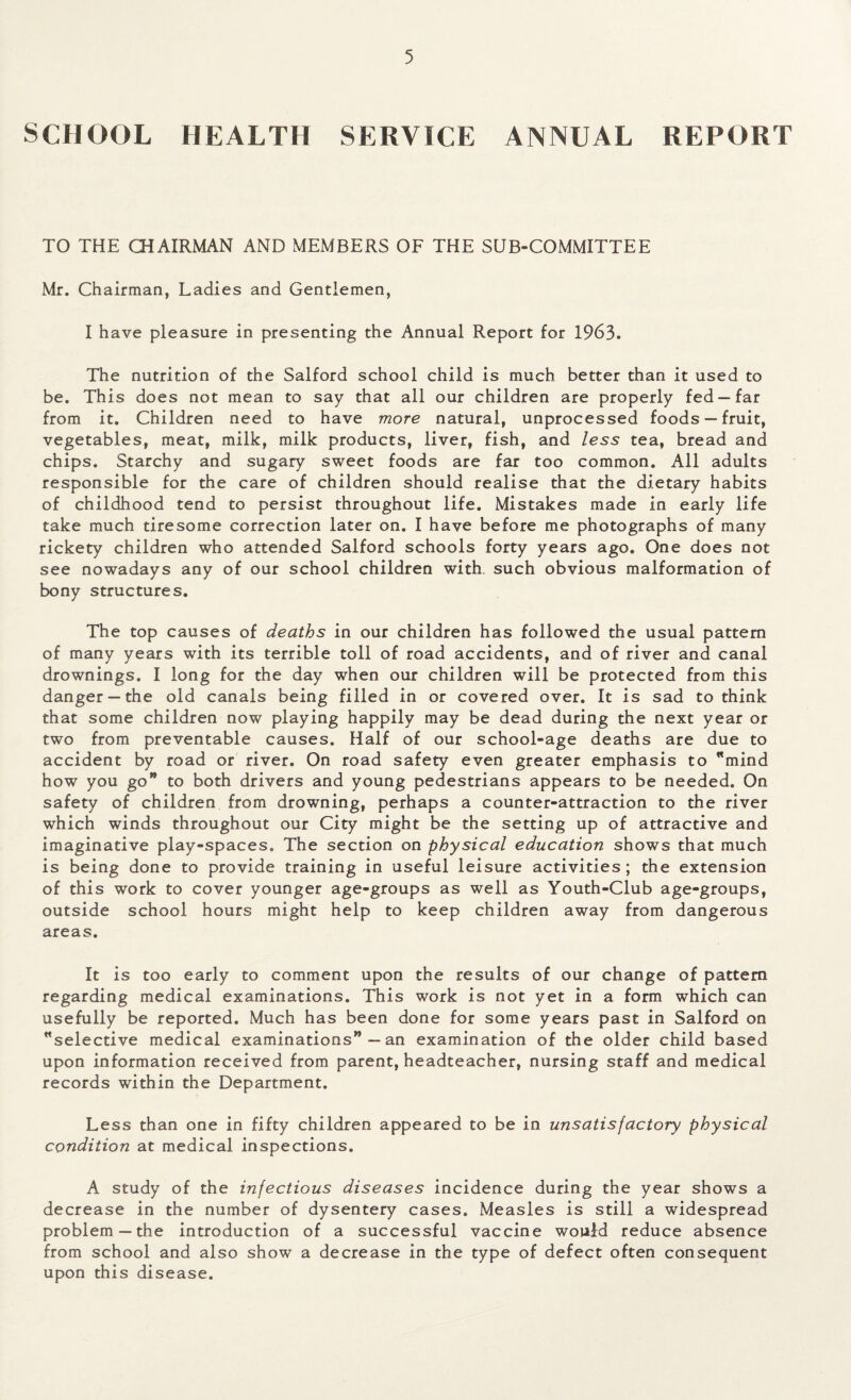 SCHOOL HEALTH SERVICE ANNUAL REPORT TO THE CHAIRMAN AND MEMBERS OF THE SUB-COMMITTEE Mr. Chairman, Ladies and Gentlemen, I have pleasure in presenting the Annual Report for 1963. The nutrition of the Salford school child is much better than it used to be. This does not mean to say that all our children are properly fed —far from it. Children need to have more natural, unprocessed foods —fruit, vegetables, meat, milk, milk products, liver, fish, and less tea, bread and chips. Starchy and sugary sweet foods are far too common. All adults responsible for the care of children should realise that the dietary habits of childhood tend to persist throughout life. Mistakes made in early life take much tiresome correction later on. I have before me photographs of many rickety children who attended Salford schools forty years ago. One does not see nowadays any of our school children with, such obvious malformation of bony structures. The top causes of deaths in our children has followed the usual pattern of many years with its terrible toll of road accidents, and of river and canal drownings. I long for the day when our children will be protected from this danger —the old canals being filled in or covered over. It is sad to think that some children now playing happily may be dead during the next year or two from preventable causes. Half of our school-age deaths are due to accident by road or river. On road safety even greater emphasis to mind how you go” to both drivers and young pedestrians appears to be needed. On safety of children from drowning, perhaps a counter-attraction to the river which winds throughout our City might be the setting up of attractive and imaginative play-spaces. The section on physical education shows that much is being done to provide training in useful leisure activities; the extension of this work to cover younger age-groups as well as Youth-Club age-groups, outside school hours might help to keep children away from dangerous areas. It is too early to comment upon the results of our change of pattern regarding medical examinations. This work is not yet in a form which can usefully be reported. Much has been done for some years past in Salford on selective medical examinations” — an examination of the older child based upon information received from parent, headteacher, nursing staff and medical records within the Department. Less than one in fifty children appeared to be in unsatisfactory physical condition at medical inspections. A study of the infectious diseases incidence during the year shows a decrease in the number of dysentery cases. Measles is still a widespread problem—the introduction of a successful vaccine would reduce absence from school and also show a decrease in the type of defect often consequent upon this disease.