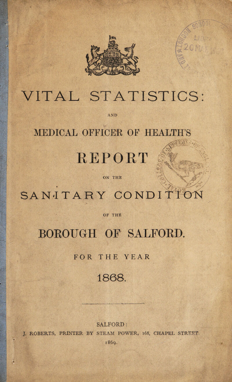 VITAL STATISTICS: AND MEDICAL OFFICEE OF HEALTH’S EEPORT ON THE SAN-ITARY COND OF the BOROUGH OP SALFORD. FOR THE YEAR 1868. SALFORD: J. ROBERTS, printer BY STEAM POWER, i68, CHAPEI. STREET, 1869.