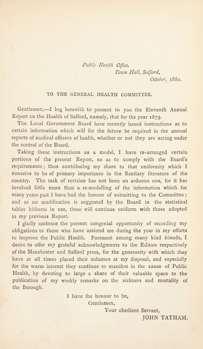 Public Health Office^ Tourn Hall, Salford, October, 1880. TO THE GENERAL HEALTH COMMITTEE. Gentlemen,—I beg herewith to present to you the Eleventh Annual Report on the Health of Salford, namely, that for the year 1879. The Local Government Board have recently issued instructions as to certain information which will for the future be required in the annual reports of medical officers of health, whether or not they are acting under the control of the Board. Taking these instructions as a model, I have re-arranged certain portions of the present Report, so as to comply with the Board's requirements; thus contributing my share to that uniformity which I conceive to be of primary importance in the Sanitary literature of the country. The task of revision has not been an arduous one, for it has involved little more than a re-modelling of the information which for many years past I have had the honour of submitting to the Committee ; and as no modification is suggested by the Board in the statistical tables hitherto in use, these will continue uniform with those adopted in my previous Report. I gladly embrace the present congenial opportunity of recording my obligations to those who have assisted me during the year in my efforts to improve the Public Health, Foremost among many kind friends, I desire to offer my grateful acknowledgments to the Editors respectively of the Manchester and Salford press, for the generosity with which they have at all times placed their columns at my disposal, and especially for the warm interest they continue to manifest in the cause of Public Health, by devoting so large a share of their valuable space to the publication of my weekly remarks on the sickness and mortality of the Borough. I have the honour to be, Gentlemen, Your obedient Servant, JOHN TATHAM.