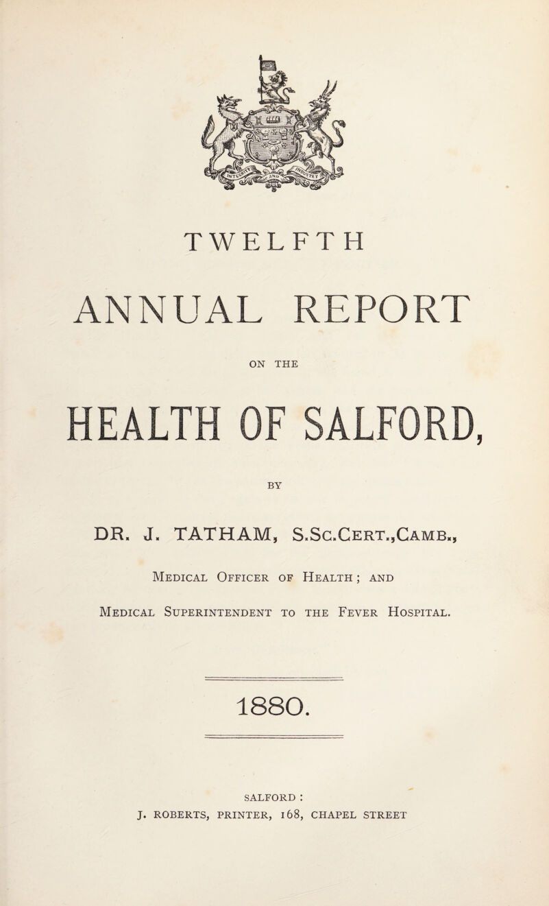 TWELFTH ANNUAL REPORT ON THE HEALTH OF SALFORD, DR. J. TAT HAM, S.Sc.Cert.,Camb„ Medical Officer of Health ; and Medical Superintendent to the Fever Hospital. 1880. SALFORD I J. ROBERTS, PRINTER, 168, CHAPEL STREET