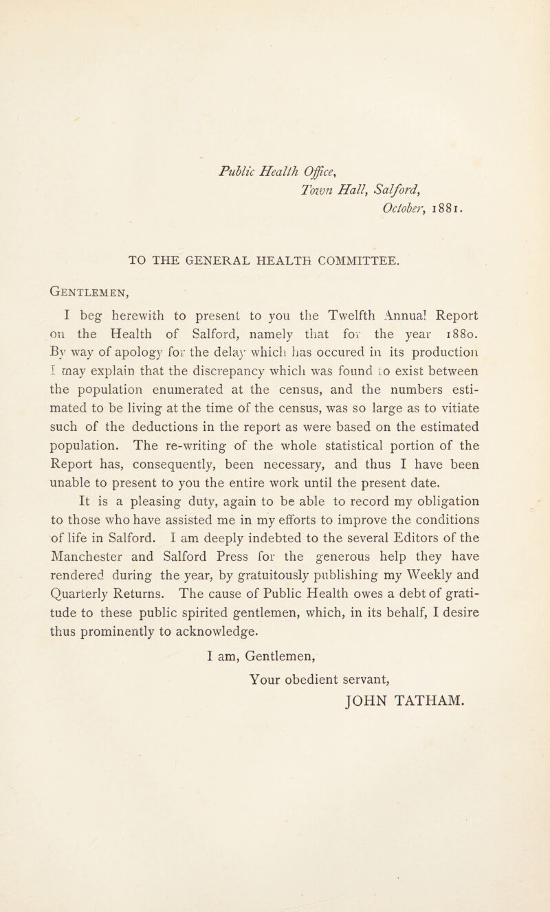 Public Health Office, Town Hall, Salford, October, 1881. TO THE GENERAL HEALTH COMMITTEE. Gentlemen, I beg herewith to present to you the Twelfth Annua! Report on the Health of Salford, namely that for the year 1880. By way of apology for the delay which has occured in its production I may explain that the discrepancy which was found to exist between the population enumerated at the census, and the numbers esti¬ mated to be living at the time of the census, was so large as to vitiate such of the deductions in the report as were based on the estimated population. The re-writing of the whole statistical portion of the Report has, consequently, been necessary, and thus I have been unable to present to you the entire work until the present date. It is a pleasing duty, again to be able to record my obligation to those who have assisted me in my efforts to improve the conditions of life in Salford. I am deeply indebted to the several Editors of the Manchester and Salford Press for the generous help they have rendered during the year, by gratuitously publishing my Weekly and Quarterly Returns. The cause of Public Health owes a debt of grati¬ tude to these public spirited gentlemen, which, in its behalf, I desire thus prominently to acknowledge. I am, Gentlemen, Your obedient servant, JOHN TATHAM.