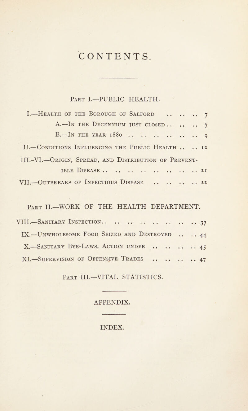 CONTENTS. Part I.—PUBLIC HEALTH. I.—Health of the Borough of Salford .. 7 A. —In the Decennium just closed. 7 B. —In the year 1880.9 IT.—Conditions Influencing the Public Health .. ..12 III.-VI.—Origin, Spread, and Distribution of Prevent- ible Disease.21 VII.—Outbreaks of Infectious Disease .22 Part II.—WORK OF THE HEALTH DEPARTMENT. VIII.—Sanitary Inspection. ..37 IX.—Unwholesome Food Seized and Destroyed .. .. 44 X. —Sanitary Bye-Laws, Action under.45 XI. —Supervision of Offensive Trades .47 Part IIP—VITAL STATISTICS. APPENDIX. INDEX.