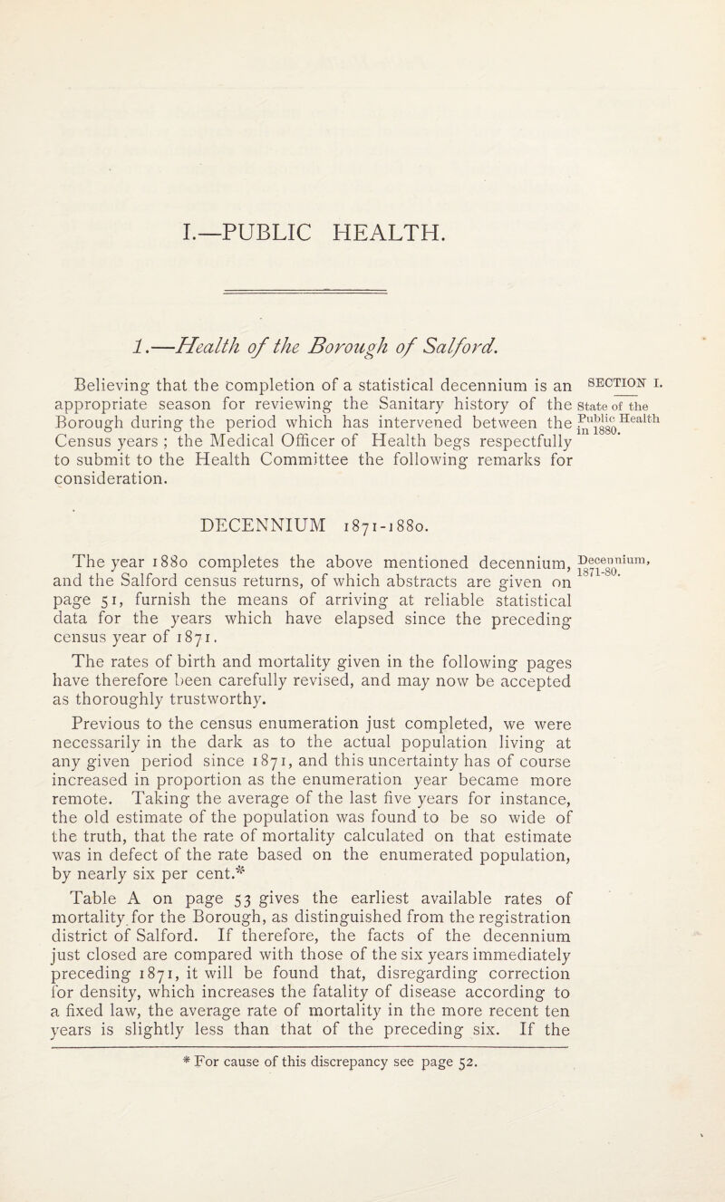 I.—PUBLIC HEALTH. 1.—Health of the Borough of Salford. Believing that the completion of a statistical decennium is an section i. appropriate season for reviewing the Sanitary history of the state of the Borough during the period which has intervened between the ir^isgoTIea'lttl Census years ; the Medical Officer of Health begs respectfully to submit to the Health Committee the following remarks for consideration. DECENNIUM 1871-1880. The year 1880 completes the above mentioned decennium, ^e0nium’ and the Salford census returns, of which abstracts are given on page 51, furnish the means of arriving at reliable statistical data for the years which have elapsed since the preceding- census year of 1871. The rates of birth and mortality given in the following pages have therefore been carefully revised, and may now be accepted as thoroughly trustworthy. Previous to the census enumeration just completed, we were necessarily in the dark as to the actual population living at any given period since 1871, and this uncertainty has of course increased in proportion as the enumeration year became more remote. Taking the average of the last five years for instance, the old estimate of the population was found to be so wide of the truth, that the rate of mortality calculated on that estimate was in defect of the rate based on the enumerated population, by nearly six per cent.^ Table A on page 53 gives the earliest available rates of mortality for the Borough, as distinguished from the registration district of Salford. If therefore, the facts of the decennium just closed are compared with those of the six years immediately preceding 1871, it will be found that, disregarding correction for density, which increases the fatality of disease according to a fixed law, the average rate of mortality in the more recent ten years is slightly less than that of the preceding six. If the * For cause of this discrepancy see page 52.