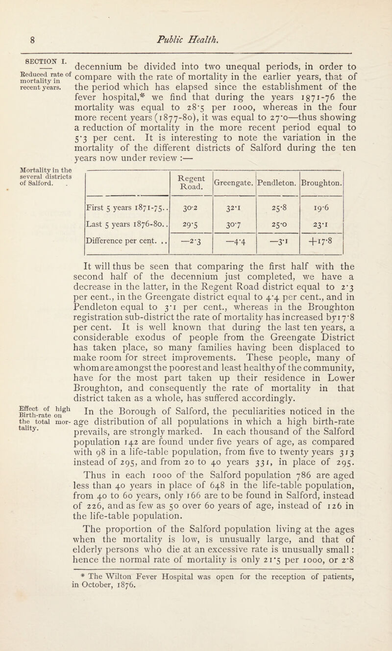 SECTION i. Reduced rate of mortality in recent years. decennium be divided into two unequal periods, in order to compare with the rate of mortality in the earlier years, that of the period which has elapsed since the establishment of the fever hospital,* we find that during the years 1871-76 the mortality was equal to 287 per 1000, whereas in the four more recent years (1877-80), it was equal to 27*0—thus showing a reduction of mortality in the more recent period equal to 5*3 per cent. It is interesting to note the variation in the mortality of the different districts of Salford during the ten years now under review :— Mortality in the several districts of Salford. Regent Road. Greengate. Pendleton. Broughton. First 5 years 1871-75.. 30-2 32-1 25-8 19-6 Last 5 years 1876-80.. 29-5 307 25-0 23-1 Difference per cent. ,. —2-3 —4-4 —3-i + 17-8 It will thus be seen that comparing the first half with the second half of the decennium just completed, we have a decrease in the latter, in the Regent Road district equal to 2^3 per cent., in the Greengate district equal to 4/4 per cent., and in Pendleton equal to 3*1 per cent., whereas in the Broughton registration sub-district the rate of mortality has increased byi7*8 per cent. It is well known that during the last ten years, a considerable exodus of people from the Greengate District has taken place, so many families having been displaced to make room for street improvements. These people, many of whom are amongst the poorest and least healthy of the community, have for the most part taken up their residence in Lower Broughton, and consequently the rate of mortality in that district taken as a whole, has suffered accordingly. Birth-rate onSh ^-n Borough of Salford, the peculiarities noticed in the the total mor- age distribution of all populations in which a high birth-rate tallty' prevails, are strongly marked. In each thousand of the Salford population 142 are found under five years of age, as compared with 98 in a life-table population, from, five to twenty years 313 instead of 295, and from 20 to 40 years 331, in place of 295. Thus in each 1000 of the Salford population 786 are aged less than 40 years in place of 648 in the life-table population, from 40 to 60 years, only 166 are to be found in Salford, instead of 226, and as few as 50 over 60 years of age, instead of 126 in the life-table population. The proportion of the Salford population living at the ages when the mortality is low, is unusually large, and that of elderly persons who die at an excessive rate is unusually small: hence the normal rate of mortality is only 21*5 per 1000, or 2-8 * The Wilton Fever Hospital was open for the reception of patients, in October, 1876.