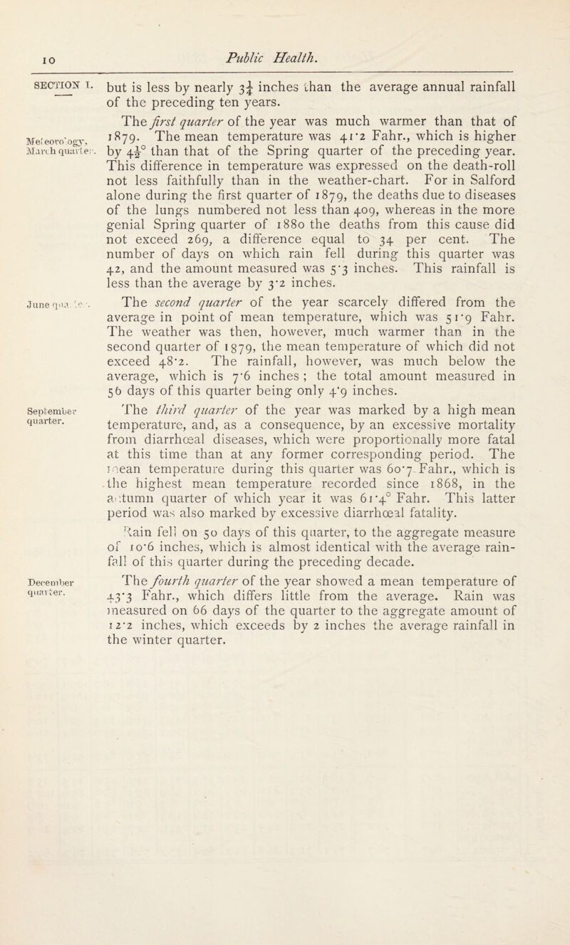 SECTION i. Mel eoro'ogy, March quarter. June qua. ter. September quarter. December quarter. but is less by nearly 3^ inches than the average annual rainfall of the preceding ten years. The first quarter of the year was much warmer than that of 1879. The mean temperature was 41*2 Fahr., which is higher by 4F0 than that of the Spring quarter of the preceding year. This difference in temperature was expressed on the death-roll not less faithfully than in the weather-chart. For in Salford alone during the first quarter of 1879, the deaths due to diseases of the lungs numbered not less than 409, whereas in the more genial Spring quarter of 1880 the deaths from this cause did not exceed 269, a difference equal to 34 per cent. The number of days on which rain fell during this quarter was 42, and the amount measured was 5*3 inches. This rainfall is less than the average by 3^2 inches. The second quarter of the year scarcely differed from the average in point of mean temperature, which was 51*9 Fahr. The weather was then, however, much warmer than in the second quarter of 1379, the mean temperature of which did not exceed 48*2. The rainfall, however, was much below the average, which is 7’6 inches ; the total amount measured in 56 days of this quarter being only 4*9 inches. The third quarter of the year was marked by a high mean temperature, and, as a consequence, by an excessive mortality from diarrhoeal diseases, which were proportionally more fatal at this time than at any former corresponding period. The mean temperature during this quarter was 60*7 Fahr., which is the highest mean temperature recorded since 1868, in the autumn quarter of which year it was 61’4° Fahr. This latter period was also marked by excessive diarrhoeal fatality. ■lain fell on 50 days of this quarter, to the aggregate measure of 1 o*6 inches, which is almost identical with the average rain¬ fall of this quarter during the preceding decade. The fourth quarter of the year showed a mean temperature of 43*3 Fahr., which differs little from the average. Rain was measured on 66 days of the quarter to the aggregate amount of .12‘2 inches, which exceeds by 2 inches the average rainfall in the winter quarter.