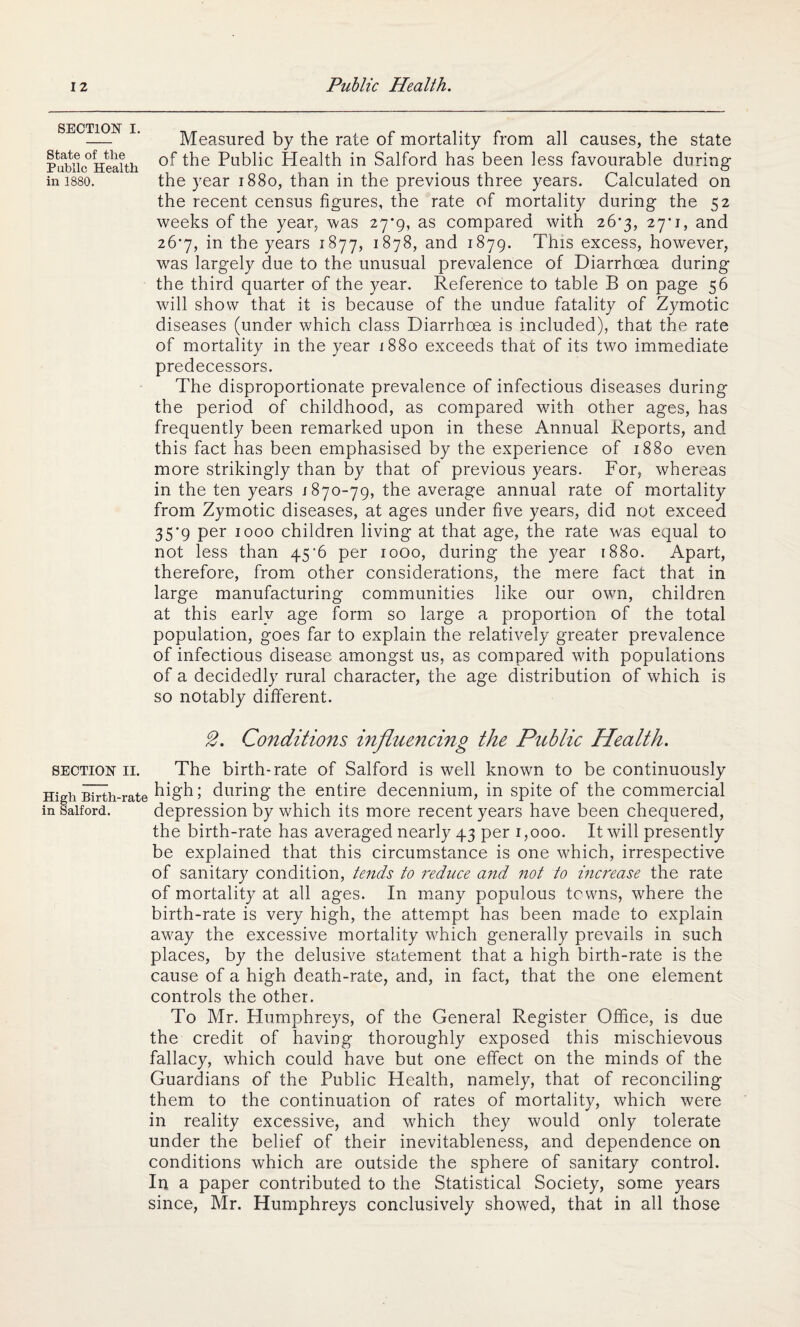 SECTION i. State of the Public Health in 1880. Measured by the rate of mortality from all causes, the state of the Public Health in Salford has been less favourable during the year 1880, than in the previous three years. Calculated on the recent census figures, the rate of mortality during the 52 weeks of the year, was 27*9, as compared with 26*3, 27'!, and 26*7, in the years 1877, 1878, and 1879. This excess, however, was largely due to the unusual prevalence of Diarrhoea during the third quarter of the year. Reference to table B on page 56 will show that it is because of the undue fatality of Zymotic diseases (under which class Diarrhoea is included), that the rate of mortality in the year 1880 exceeds that of its two immediate predecessors. The disproportionate prevalence of infectious diseases during the period of childhood, as compared with other ages, has frequently been remarked upon in these Annual Reports, and this fact has been emphasised by the experience of 1880 even more strikingly than by that of previous years. For, whereas in the ten years 1870-79, the average annual rate of mortality from Zymotic diseases, at ages under five years, did not exceed 35*9 per 1000 children living at that age, the rate was equal to not less than 45‘6 per 1000, during the year 1880. Apart, therefore, from other considerations, the mere fact that in large manufacturing communities like our own, children at this early age form so large a proportion of the total population, goes far to explain the relatively greater prevalence of infectious disease amongst us, as compared with populations of a decidedly rural character, the age distribution of which is so notably different. 2. Conditions influencing the Public Health. section 11. The birth-rate of Salford is well known to be continuously High Birth-rate high; during the entire decennium, in spite of the commercial in Salford. depression by which its more recent years have been chequered, the birth-rate has averaged nearly 43 per 1,000. It will presently be explained that this circumstance is one which, irrespective of sanitary condition, tends to reduce and not to increase the rate of mortality at all ages. In many populous towns, where the birth-rate is very high, the attempt has been made to explain away the excessive mortality which generally prevails in such places, by the delusive statement that a high birth-rate is the cause of a high death-rate, and, in fact, that the one element controls the other. To Mr. Humphreys, of the General Register Office, is due the credit of having thoroughly exposed this mischievous fallacy, which could have but one effect on the minds of the Guardians of the Public Health, namely, that of reconciling them to the continuation of rates of mortality, which were in reality excessive, and which they would only tolerate under the belief of their inevitableness, and dependence on conditions which are outside the sphere of sanitary control. In a paper contributed to the Statistical Society, some years since, Mr. Humphreys conclusively showed, that in all those