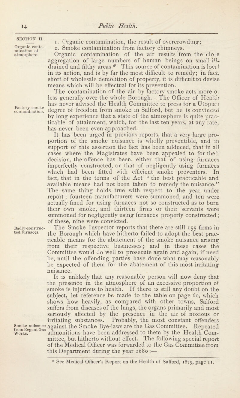 H SECTION II. Organic conta¬ mination of atmosphere. Factory smoke contamination. Badly-construc¬ ted furnaces. Smoke nuisance from Regent G-as Works. i= Organic contamination, the result of overcrowding; 2. Smoke contamination from factory chimneys. Organic contamination of the air results from the close aggregation of large numbers of human beings on small id- drained and filthy areas.*4 This source of contamination isloccl in its action, and is by far the most difficult to remedy; in fact, short of wholesale demolition of property, it is difficult to devise means which will be effectual for its prevention. The contamination of the air by factory smoke acts more or less generally over the whole Borough. The Officer of Health has never advised the Health Committee to press for a Utopian degree of freedom from smoke in Salford, but he is convinced by long experience that a state of the atmosphere is quite prac¬ ticable of attainment, which, for the last ten years, at any rate, has never been even approached. It has been urged in previous reports, that a very large pro¬ portion of the smoke nuisance is wholly preventible, and in support of this assertion the fact has been adduced, that in all cases where the Magistrates have been appealed to for their decision, the offence has been, either that of using furnaces imperfectly constructed, or that of negligently using furnaces which had been fitted with efficient smoke preventers. In fact, that in the terms of the Act “ the best practicable and available means had not been taken to remedy the nuisance.” The same thing holds true with respect to the year under report; fourteen manufacturers w7ere summoned, and ten were actually fined for using furnaces not so constructed as to burn their own smoke, and thirteen firms or their servants were summoned for negligently using furnaces properly constructed ; of these, nine were convicted. The Smoke Inspector reports that there are still 155 firms in the Borough which have hitherto failed to adopt the best prac¬ ticable means for the abatement of the smoke nuisance arising from their respective businesses; and in these cases the Committee would do well to prosecute again and again, if need be, until the offending parties have done what may reasonably be expected of them for the abatement of this most irritating nuisance. It is unlikely that any reasonable person will now deny that the presence in the atmosphere of an excessive proportion of smoke is injurious to health. If there is still any doubt on the subject, let reference be made to the table on page 60, which shows how heavily, as compared with other towns, Salford suffers from diseases of the lungs, the organs primarily and most seriously affected by the presence in the air of noxious or irritating substances. Probably, the most constant offenders against the Smoke Bye-laws are the Gas Committee. Repeated admonitions have been addressed to them by the Health Com¬ mittee, but hitherto without effect. The following special report of the Medical Officer was forwarded to the Gas Committee from this Department during the year 1880 :— * See Medical Officer’s Report on the Health of Salford, 1879, page 11.