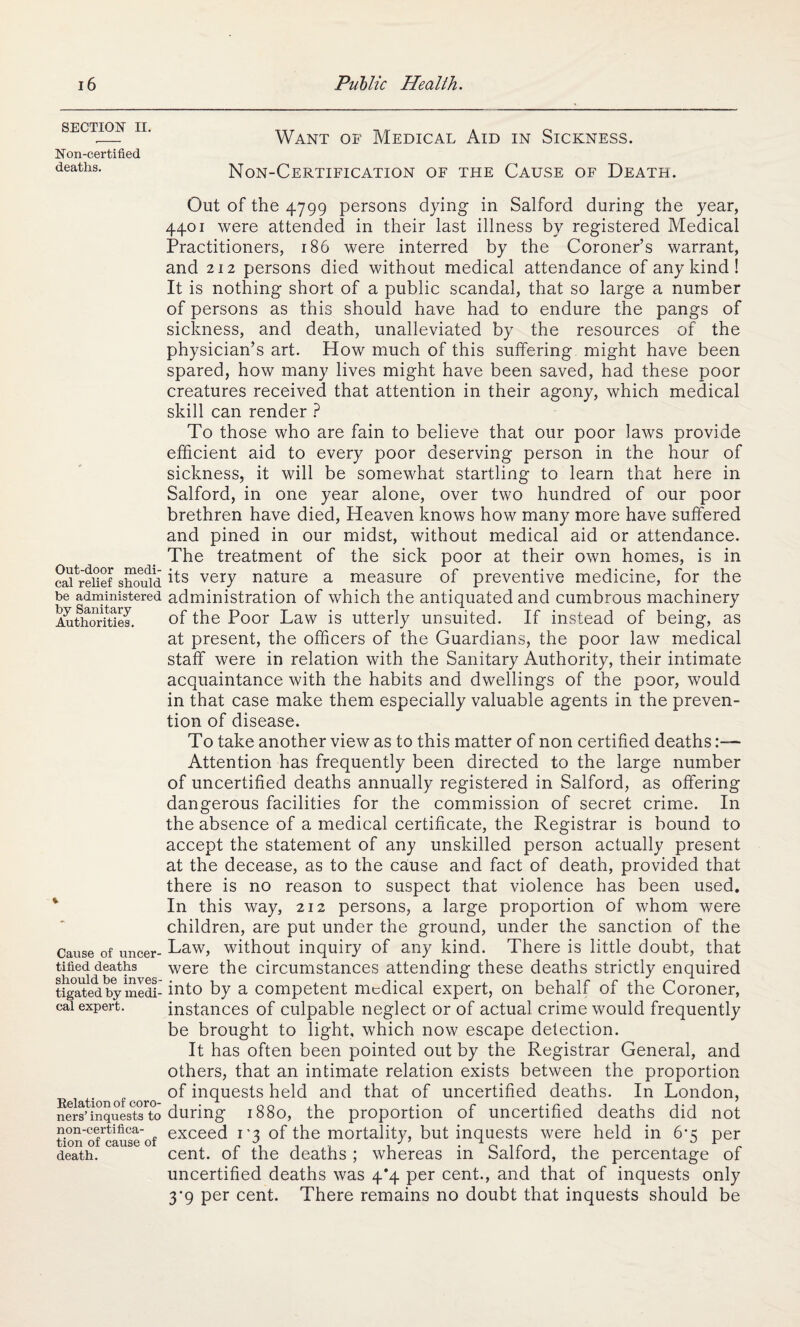 SECTION II. Non-certified deaths. Out-door medi¬ cal relief should be administered by Sanitary Authorities. Cause of uncer¬ tified deaths should be inves¬ tigated by medi¬ cal expert. Relation of coro¬ ners’ inquests to non-certifica¬ tion of cause of death. Want of Medical Aid in Sickness. Non-Certification of the Cause of Death. Out of the 4799 persons dying in Salford during the year, 4401 were attended in their last illness by registered Medical Practitioners, 186 were interred by the Coroner’s warrant, and 212 persons died without medical attendance of any kind ! It is nothing short of a public scandal, that so large a number of persons as this should have had to endure the pangs of sickness, and death, unalleviated by the resources of the physician’s art. How much of this suffering might have been spared, how many lives might have been saved, had these poor creatures received that attention in their agony, which medical skill can render ? To those who are fain to believe that our poor laws provide efficient aid to every poor deserving person in the hour of sickness, it will be somewhat startling to learn that here in Salford, in one year alone, over two hundred of our poor brethren have died, Heaven knows how many more have suffered and pined in our midst, without medical aid or attendance. The treatment of the sick poor at their own homes, is in its very nature a measure of preventive medicine, for the administration of which the antiquated and cumbrous machinery of the Poor Law is utterly unsuited. If instead of being, as at present, the officers of the Guardians, the poor law medical staff were in relation with the Sanitary Authority, their intimate acquaintance with the habits and dwellings of the poor, would in that case make them especially valuable agents in the preven¬ tion of disease. To take another view as to this matter of non certified deaths:— Attention has frequently been directed to the large number of uncertified deaths annually registered in Salford, as offering dangerous facilities for the commission of secret crime. In the absence of a medical certificate, the Registrar is bound to accept the statement of any unskilled person actually present at the decease, as to the cause and fact of death, provided that there is no reason to suspect that violence has been used. In this way, 212 persons, a large proportion of whom were children, are put under the ground, under the sanction of the Law, without inquiry of any kind. There is little doubt, that were the circumstances attending these deaths strictly enquired into by a competent medical expert, on behalf of the Coroner, instances of culpable neglect or of actual crime would frequently be brought to light, which now escape defection. It has often been pointed out by the Registrar General, and others, that an intimate relation exists between the proportion of inquests held and that of uncertified deaths. In London, during 1880, the proportion of uncertified deaths did not exceed 1*3 of the mortality, but inquests were held in 6*5 per cent, of the deaths ; whereas in Salford, the percentage of uncertified deaths was 4*4 per cent., and that of inquests only 3’9 per cent. There remains no doubt that inquests should be