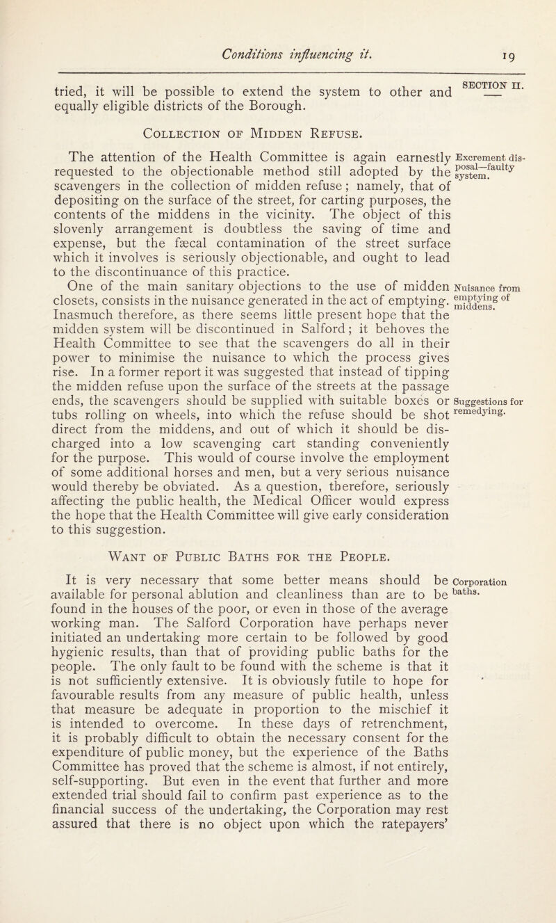 tried, it will be possible to extend the system to other and equally eligible districts of the Borough. SECTION II. Collection of Midden Refuse. The attention of the Health Committee is again earnestly Excrement dis- requested to the objectionable method still adopted by the systeinfaulty scavengers in the collection of midden refuse; namely, that of depositing on the surface of the street, for carting purposes, the contents of the middens in the vicinity. The object of this slovenly arrangement is doubtless the saving of time and expense, but the faecal contamination of the street surface which it involves is seriously objectionable, and ought to lead to the discontinuance of this practice. One of the main sanitary objections to the use of midden Nuisance from closets, consists in the nuisance generated in the act of emptying. Saddens8 °f Inasmuch therefore, as there seems little present hope that the midden system will be discontinued in Salford; it behoves the Health Committee to see that the scavengers do all in their power to minimise the nuisance to which the process gives rise. In a former report it was suggested that instead of tipping the midden refuse upon the surface of the streets at the passage ends, the scavengers should be supplied with suitable boxes or Suggestions for tubs rolling on wheels, into which the refuse should be shotremedying> direct from the middens, and out of which it should be dis¬ charged into a low scavenging cart standing conveniently for the purpose. This would of course involve the employment of some additional horses and men, but a very serious nuisance would thereby be obviated. As a question, therefore, seriously affecting the public health, the Medical Officer would express the hope that the Health Committee will give early consideration to this suggestion. Want of Public Baths for the People. It is very necessary that some better means should be corporation available for personal ablution and cleanliness than are to be baths- found in the houses of the poor, or even in those of the average working man. The Salford Corporation have perhaps never initiated an undertaking more certain to be followed by good hygienic results, than that of providing public baths for the people. The only fault to be found with the scheme is that it is not sufficiently extensive. It is obviously futile to hope for favourable results from any measure of public health, unless that measure be adequate in proportion to the mischief it is intended to overcome. In these days of retrenchment, it is probably difficult to obtain the necessary consent for the expenditure of public money, but the experience of the Baths Committee has proved that the scheme is almost, if not entirely, self-supporting. But even in the event that further and more extended trial should fail to confirm past experience as to the financial success of the undertaking, the Corporation may rest assured that there is no object upon which the ratepayers’