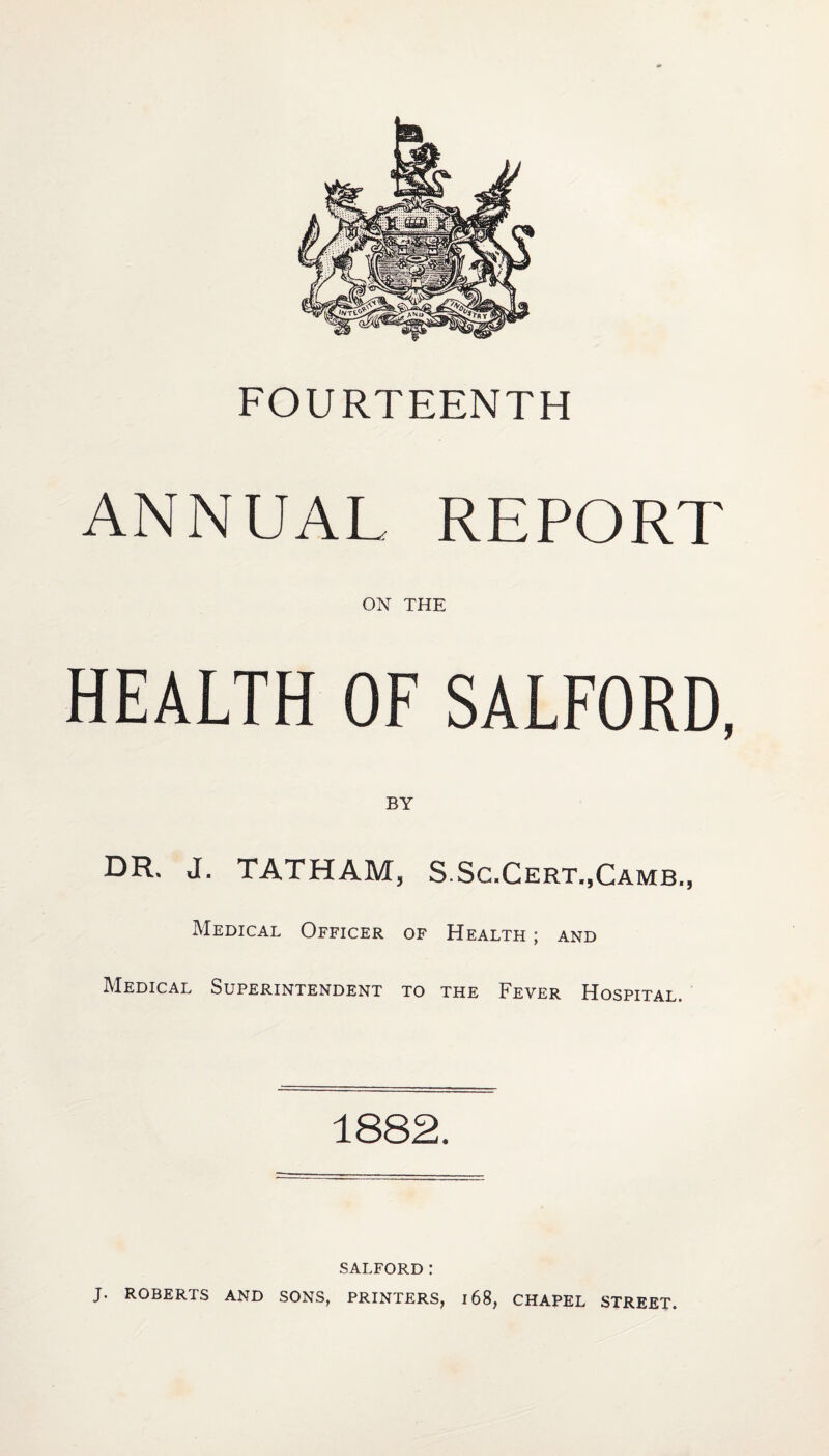 FOURTEENTH ANNUAL REPORT ON THE HEALTH OF SALFORD, DR. J. TATHAM, S.Sc.Cert.,Camb., Medical Officer of Health ; and Medical Superintendent to the Fever Hospital. 1882. SALFORD: J. ROBERTS AND SONS, PRINTERS, 168, CHAPEL STREET.