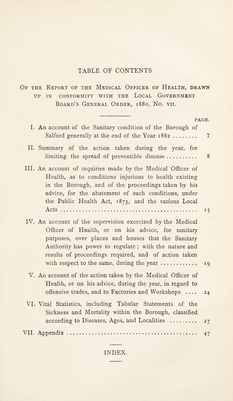 TABLE OF CONTENTS Of the Report of the Medical Officer of Health, drawn UP IN CONFORMITY WITH THE LoCAL GOVERNMENT Board’s General Order, 1880, No. vii. PAGE. I. An account of the Sanitary condition of the Borough of Salford generally at the end of the Year 1882. 7 II. Summary of the action taken during the year, for limiting the spread of preventible disease. 8 III. An account of inquiries made by the Medical Officer of Health, as to conditions injurious to health existing in the Borough, and of the proceedings taken by his advice, for the abatement of such conditions, under the Public Health Act, 1875, and the various Local Acts... 15 IV. An account of the supervision exercised by the Medical Officer of Health, or on his advice, for sanitary purposes, over places and houses that the Sanitary Authority has po'wer to regulate ; with the nature and results of proceedings required, and of action taken with respect to the same, during the year. 19 V. An account of the action taken by the Medical Officer of Health, or on his advice, during the year, in regard to offensive trades, and to Factories and Workshops .... 24 VI. Vital Statistics, including Tabular Statements of the Sickness and Mortality within the Borough, classified according to Diseases, Ages, and Localities 27 VII. Appendix. 47 INDEX.