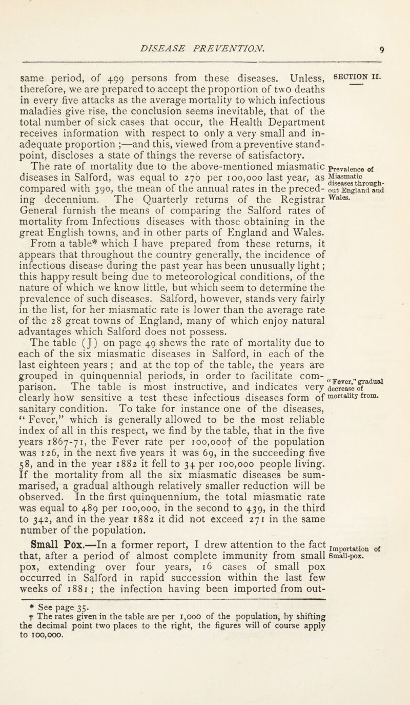 DISEASE PREVENTION. same period, of 499 persons from these diseases. Unless, therefore, we are prepared to accept the proportion of two deaths in every five attacks as the average mortality to which infectious maladies give rise, the conclusion seems inevitable, that of the total number of sick cases that occur, the Health Department receives information with respect to only a very small and in¬ adequate proportion ;—and this, viewed from a preventive stand¬ point, discloses a state of things the reverse of satisfactory. The rate of mortality due to the above-mentioned miasmatic diseases in Salford, was equal to 270 per 100,000 last year, as compared with 390, the mean of the annual rates in the preced¬ ing decennium. The Quarterly returns of the Registrar General furnish the means of comparing the Salford rates of mortality from Infectious diseases with those obtaining in the great English towns, and in other parts of England and Wales. From a table^ which I have prepared from these returns, it appears that throughout the country generally, the incidence of infectious disease during the past year has been unusually light; this happy result being due to meteorological conditions, of the nature of which we know little, but which seem to determine the prevalence of such diseases. Salford, however, stands very fairly in the list, for her miasmatic rate is lower than the average rate of the 28 great towns of England, many of which enjoy natural advantages which Salford does not possess. The table (J) on page 49 shews the rate of mortality due to each of the six miasmatic diseases in Salford, in each of the last eighteen years ; and at the top of the table, the years are grouped in quinquennial periods, in order to facilitate com¬ parison. The table is most instructive, and indicates very clearly how sensitive a test these infectious diseases form of sanitary condition. To take for instance one of the diseases, “ Fever,” which is generally allowed to be the most reliable index of all in this respect, we find by the table, that in the five years 1867-71, the Fever rate per ioo,ooof of the population was 126, in the next five years it was 69, in the succeeding five 58, and in the year 1882 it fell to 34 per 100,000 people living. If the mortality from all the six miasmatic diseases be sum¬ marised, a gradual although relatively smaller reduction will be observed. In the first quinquennium, the total miasmatic rate was equal to 489 per 100,000, in the second to 439, in the third to 342, and in the year 1882 it did not exceed 271 in the same number of the population. Small Pox.—In a former report, I drew attention to the fact that, after a period of almost complete immunity from small pox, extending over four years, 16 cases of small pox occurred in Salford in rapid succession within the last few weeks of i88i ; the infection having been imported from out- * See page 35. 4 The rates given in the table are per 1,000 of the population, by shifting the decimal point two places to the right, the figures will of course apply to 100,000. SECTION II. Prevalence of Miasmatic diseases through¬ out England and Wales. “ Fever,” gradual decrease of mortality from. Importation of Small-pox.