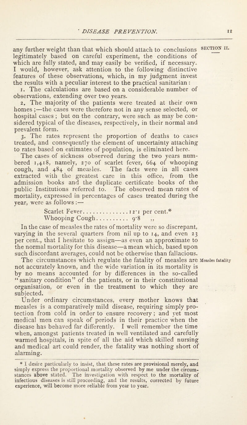 any further weight than that which should attach to conclusions secti^ ii. legitimately based on careful experiment, the conditions of which are fully stated, and may easily be verified, if necessary. I would, however, ask attention to the following distinctive features of these observations, which, in my judgment invest the results with a peculiar interest to the practical sanitarian : 1. The calculations are based on a considerable number of observations, extending over two years. 2. The majority of the patients were treated at their own homes ;—the cases were therefore not in any sense selected, or hospital cases ; but on the contrary, were such as may be con¬ sidered typical of the diseases, respectively, in their normal and prevalent form. 3. The rates represent the proportion of deaths to cases treated, and consequently the element of uncertainty attaching to rates based on estimates of population, is eliminated here. The cases of sickness observed during the two years num¬ bered 1,4-18, namely, 270 of scarlet fever, 664 of whooping cough, and 484 of measles. The facts were in all cases extracted with the greatest care in this office, from the admission books and the duplicate certificate books of the public Institutions referred to. The observed mean rates of mortality, expressed in percentages of cases treated during the year, were as follows :— Scarlet Fever.12*1 per cent.'^' Whooping Cough. 9-8 ,, In the case of measles the rates of mortality were so discrepant, varying in the several quarters from nil up to 14, and even 23 per cent., that I hesitate to assign—as even an approximate to the normal mortality for this disease—a mean which, based upon such discordant averages, could not be otherwise than fallacious. The circumstances which regulate the fatality of measles are Measles fatality not accurately known, and the wide variation in its mortality is by no means accounted for by differences in the so-called “sanitary condition” of the patients, or in their constitutional organisation, or even in the treatment to which they are subjected. Under ordinary circumstances, every mother knows that measles is a comparatively mild disease, requiring simply pro¬ tection from cold in order to ensure recovery; and yet most medical men can speak of periods in their practice when the disease has behaved far differently. I well remember the time when, amongst patients treated in well ventilated and carefully warmed hospitals, in spite of all the aid which skilled nursing and medical art could render, the fatality was nothing short of alarming. * I desire particularly to insist, that these rates are provisional merely, and simply express the proportional mortality observed by me under the circum¬ stances above stated. The investigation with respect to the mortality of infectious diseases is still proceeding, and the results, corrected by future experience, will become more reliable from year to year.