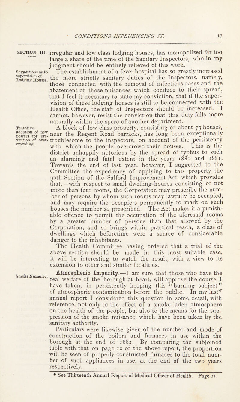 SECTION III. Suggestions as to supervisi< 111 of Lodging Houses. Tentative adoption of new powers for pre¬ vention of over¬ crowding. Smoke Nuisance. irregular and low class lodging houses, has monopolized far too large a share of the time of the Sanitary Inspectors, who in my judgment should be entirely relieved of this work. The establishment of a fever hospital has so greatly increased the more strictly sanitary duties of the Inspectors, namely, those connected with the removal of infectious cases and the abatement of those nuisances which conduce to their spread, that I feel it necessary to state my conviction, that if the super¬ vision of these lodging houses is still to be connected with the Health Office, the staff of Inspectors should be increased. I cannot, however, resist the conviction that this duty falls more naturally within the spere of another department. A block of low class property, consisting of about 73 houses, near the Regent Road barracks, has long been exceptionally troublesome to the inspectors, on account of the persistency with which the people overcrowd their houses. This is the district unhappily notorious by the spread of typhus to such an alarming and fatal extent in the years t88o and 1881. Towards the end of last year, however, I suggested to the Committee the expediency of applying to this property the 90th Section of the Salford Improvement Act, which provides that,—with respect to small dwelling-houses consisting of not more than four rooms, the Corporation may prescribe the num¬ ber of persons by whom such rooms may lawfully be occupied, and may require the occupiers permanently to mark on such houses the number so prescribed. The Act makes it a punish¬ able offence to permit the occupation of the aforesaid rooms by a greater number of persons than that allowed by the Corporation, and so brings within practical reach, a class of dwellings which beforetime were a source of considerable danger to the inhabitants. The Health Committee having ordered that a trial of the above section should be made in this most suitable case, it will be interesting to watch the result, with a view to its extension to other and similar localities. Atmospheric Impurity.—I am sure that those who have the real welfare of the borough at heart, will approve the course I have taken, in persistently keeping this “burning subject” of atmospheric contamination before the public. In my last*^' annual report I considered this question in some detail, with reference, not only to the effect of a smoke-laden atmosphere on the health of the people, but also to the means for the sup¬ pression of the smoke nuisance, which have been taken by the sanitary authority. Particulars were likewise given of the number and mode of construction of the boilers and furnaces in use within the borough at the end of 1882. By comparing the subjoined table with that on page 12 of the above report, the proportion will be seen of properly constructed furnaces to the total num¬ ber of such appliances in use, at the end of the two years respectively. ♦ See Thirteenth Annual Report of Medical Officer of Health. Page r i.
