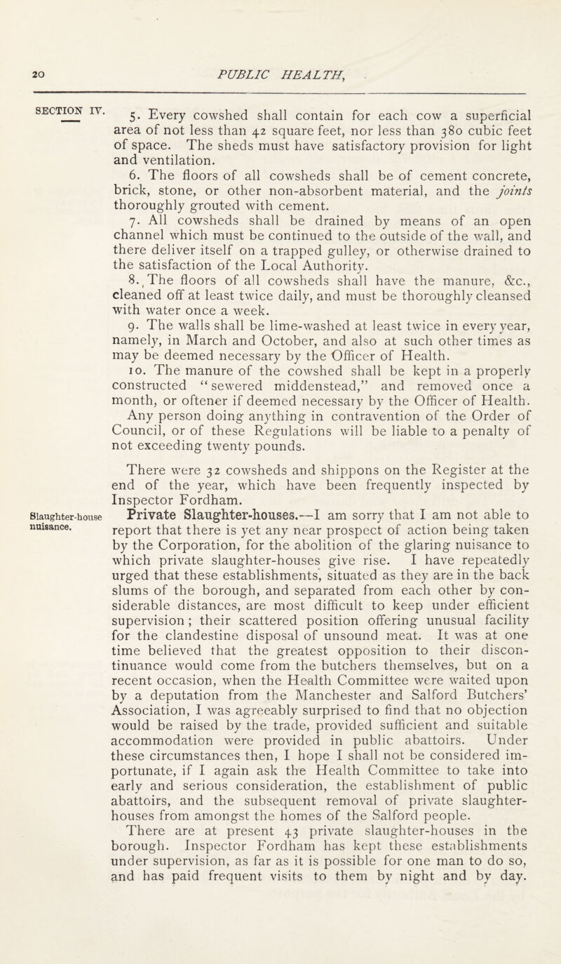 SECTION lY. Slaughter-house nuisance. 5. Every cowshed shall contain for each cow a superficial area of not less than 42 square feet, nor less than 380 cubic feet of space. The sheds must have satisfactory provision for light and ventilation. 6. The floors of all cowsheds shall be of cement concrete, brick, stone, or other non-absorbent material, and the joints thoroughly grouted with cement. 7. All cowsheds shall be drained by means of an open channel which must be continued to the outside of the wail, and there deliver itself on a trapped gulley, or otherwise drained to the satisfaction of the Local Authority. 8. ^ The floors of all cowsheds shall have the manure, &:c., cleaned off at least twice daily, and must be thoroughly cleansed with water once a week. 9. The walls shall be lime-washed at least twice in every year, namely, in March and October, and also at such other times as may be deemed necessary by the Officer of Health. 10. The manure of the cowshed shall be kept in a properly constructed sewered middenstead,” and removed once a month, or oftener if deemed necessary by the Officer of Health. Any person doing anything in contravention of the Order of Council, or of these Regulations will be liable to a penalty of not exceeding twenty pounds. There were 32 cowsheds and shippons on the Register at the end of the year, which have been frequently inspected by Inspector Fordham. Private Slaughter-houses.—I am sorry that I am not able to report that there is yet any near prospect of action being taken by the Corporation, for the abolition of the glaring nuisance to which private slaughter-houses give rise. I have repeatedly urged that these establishments* situated as they are in the back slums of the borough, and separated from each other by con¬ siderable distances, are most difficult to keep under efficient supervision ; their scattered position offering unusual facility for the clandestine disposal of unsound meat. It was at one time believed that the greatest opposition to their discon¬ tinuance would come from the butchers themselves, but on a recent occasion, when the Health Committee were waited upon by a deputation from the Manchester and Salford Butchers’ Association, I was agreeably surprised to find that no objection would be raised by the trade, provided sufficient and suitable accommodation were provided in public abattoirs. Under these circumstances then, I hope I shall not be considered im¬ portunate, if I again ask the Health Committee to take into early and serious consideration, the establishment of public abattoirs, and the subsequent removal of private slaughter¬ houses from amongst the homes of the Salford people. There are at present 43 private slaughter-houses in the borough. Inspector Fordham has kept these establishments under supervision, as far as it is possible for one man to do so, and has paid frequent visits to them by night and by day.